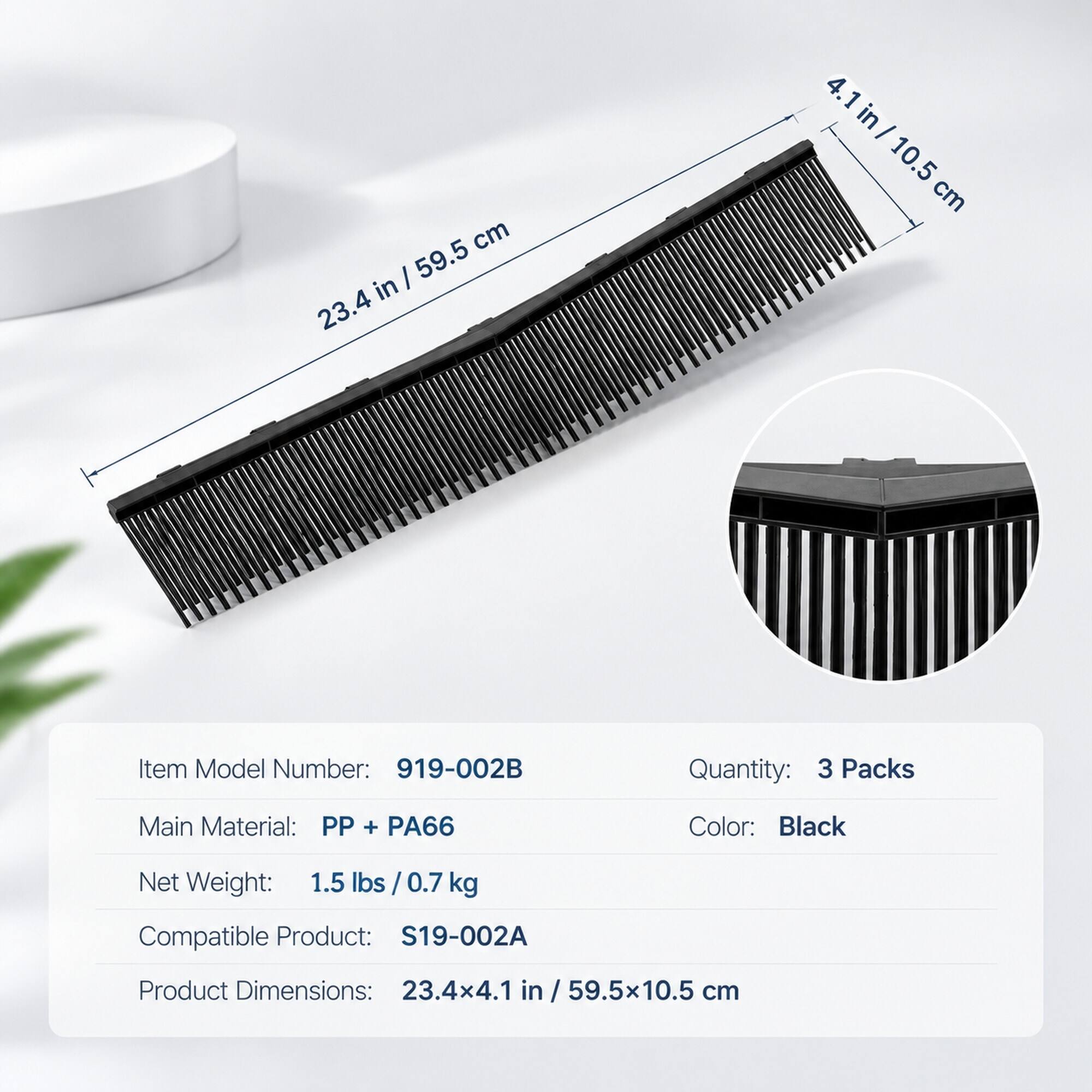cm in | 59.5 23.4  
4.1 in 10.5 cm  
Item Model Number: 919-002B  
Quantity: 3 Packs  
Main Material: PP + PA66  
Color: Black  
Net Weight: 1.5 lbs / 0.7 kg  
Compatible Product: S19-002A  
Product Dimensions: 23.4x4.1 in / 59.5x10.5 cm
