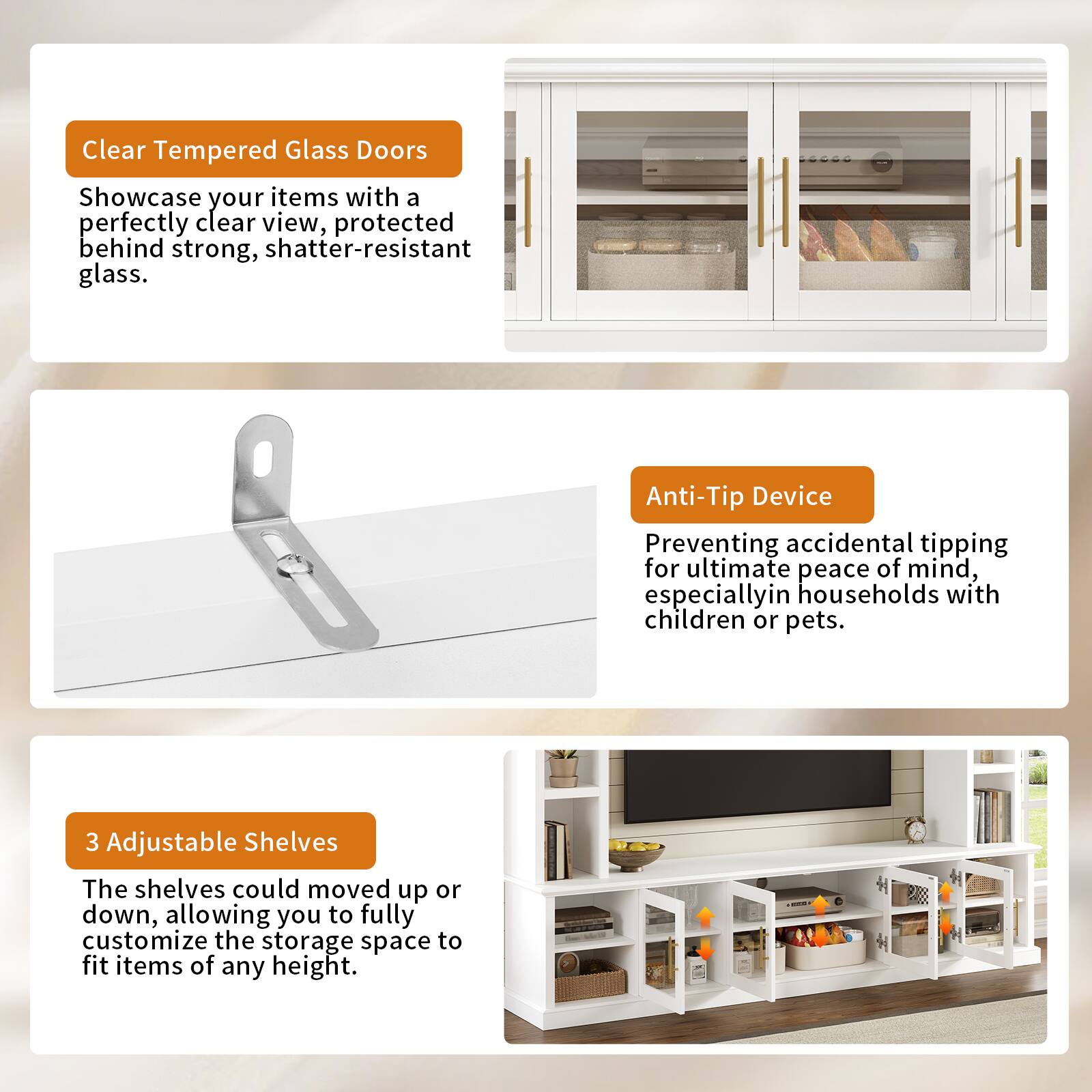 Clear Tempered Glass Doors  
Showcase your items with a perfectly clear view, protected behind strong, shatter-resistant glass.

Anti-Tip Device  
Preventing accidental tipping for ultimate peace of mind, especially in households with children or pets.

3 Adjustable Shelves  
The shelves could be moved up or down, allowing you to fully customize the storage space to fit items of any height.