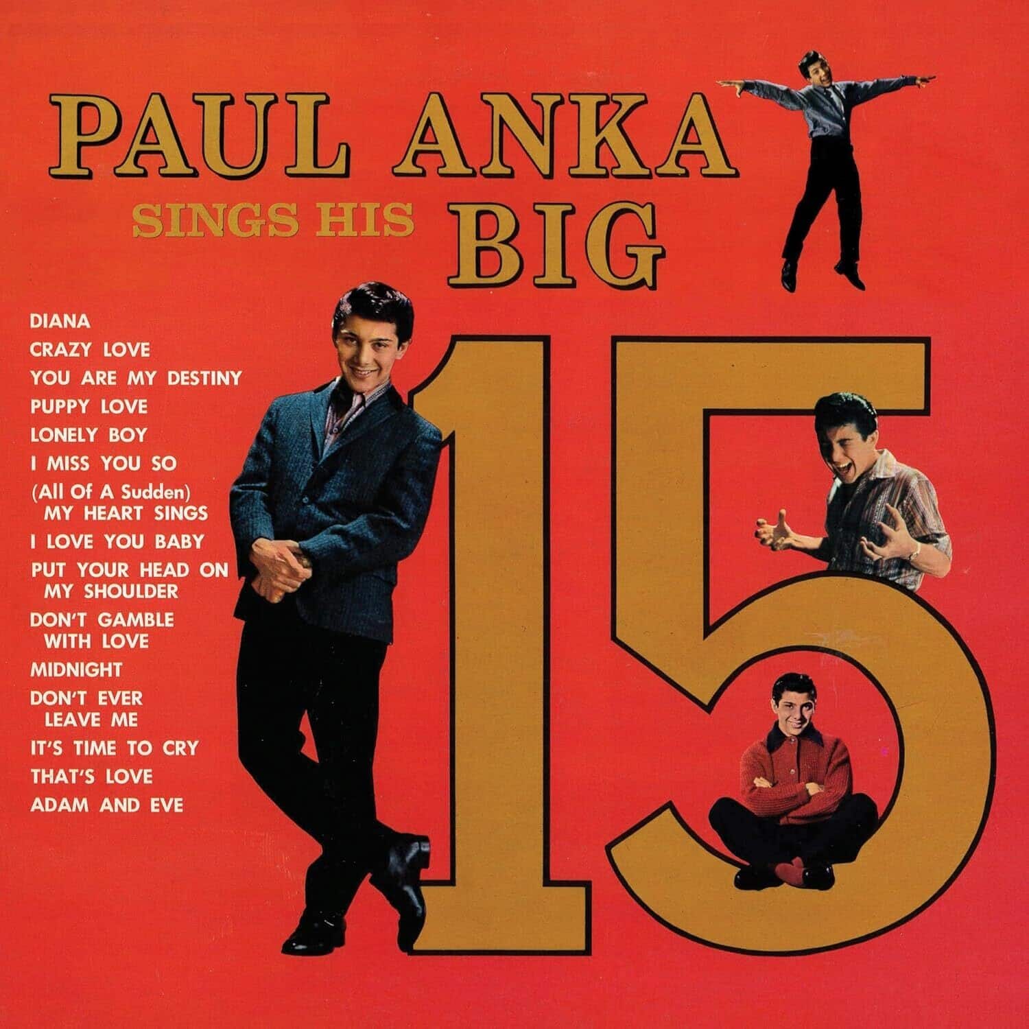 PAUL ANKA SINGS HIS BIG 15

DIANA  
CRAZY LOVE  
YOU ARE MY DESTINY  
PUPPY LOVE  
LONELY BOY  
I MISS YOU SO  
(All Of A Sudden) MY HEART SINGS  
I LOVE YOU BABY  
PUT YOUR HEAD ON MY SHOULDER  
DON'T GAMBLE WITH LOVE  
MIDNIGHT  
DON'T EVER LEAVE ME  
IT'S TIME TO CRY  
THAT'S LOVE  
ADAM AND EVE