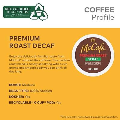 **COFFEE Profile**

**PREMIUM ROAST DECAF**

Enjoy the deliciously familiar taste from McCafé without the caffeine. This medium roast blend is simply satisfying with a rich aroma and smooth body you can drink all day long.

- **ROAST:** Medium
- **BEAN TYPE:** 100% Arabica
- **KOSHER:** Yes
- **RECYCLABLE* K-CUP® POD:** Yes

*Check locally, not recycled in many communities.

**RECYCLABLE K-CUP® PODS**
*Not recycled in many communities.