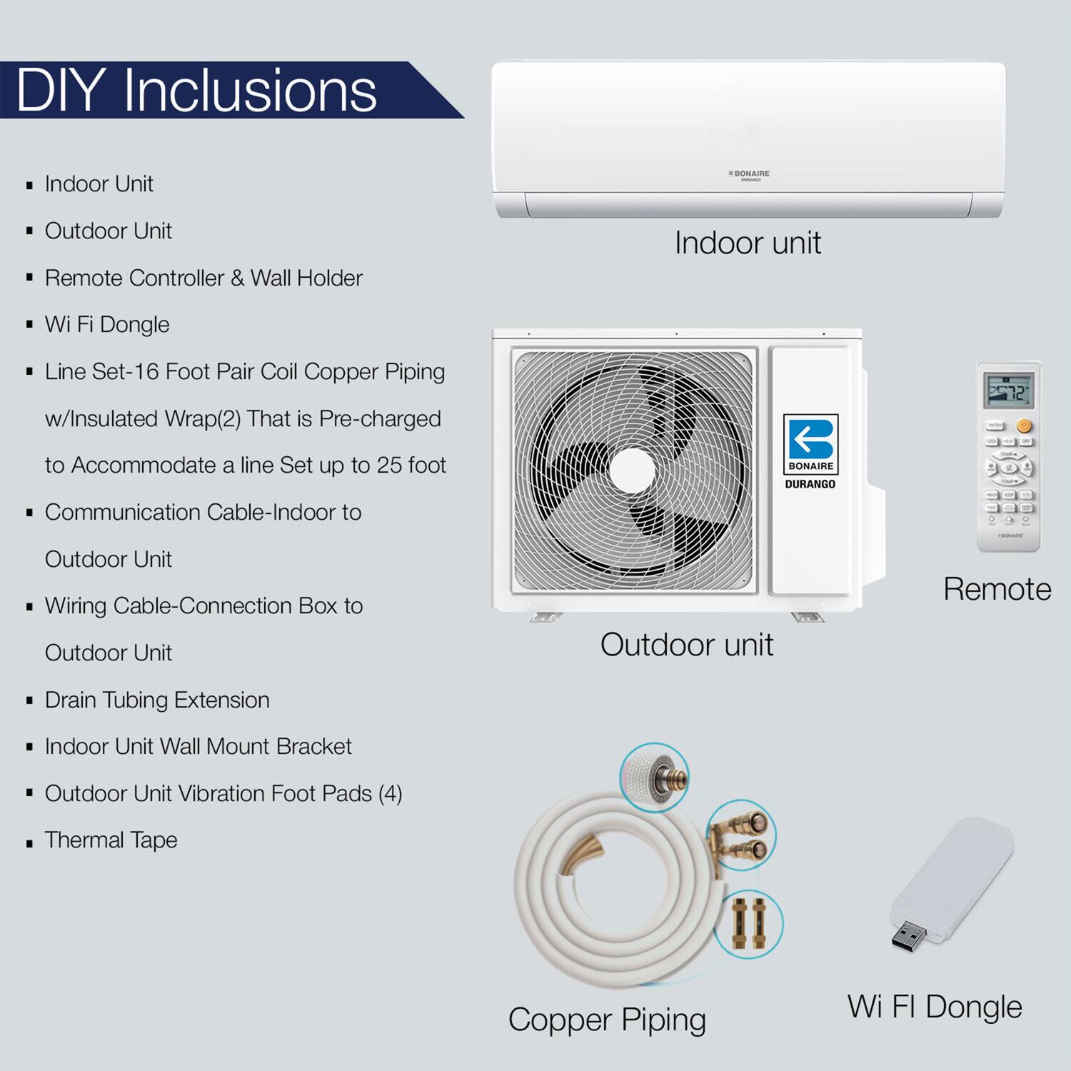 Indoor Unit, Outdoor Unit, Remote Controller & Wall Holder, Wi Fi Dongle, Line Set-16 Foot Pair Coil Copper Piping - w/Insulated Wrap(2) That is Pre-charged to Accommodate a line Set up to 25 foot, Communication Cable-Indoor to Outdoor Unit, Wiring Cable-Connection Box to Outdoor Unit, Drain Tubing Extension, Indoor Unit Wall Mount Bracket, Outdoor Unit Vibration Foot Pads (4), Thermal Tape, Copper Piping, Wi FI Dongle
