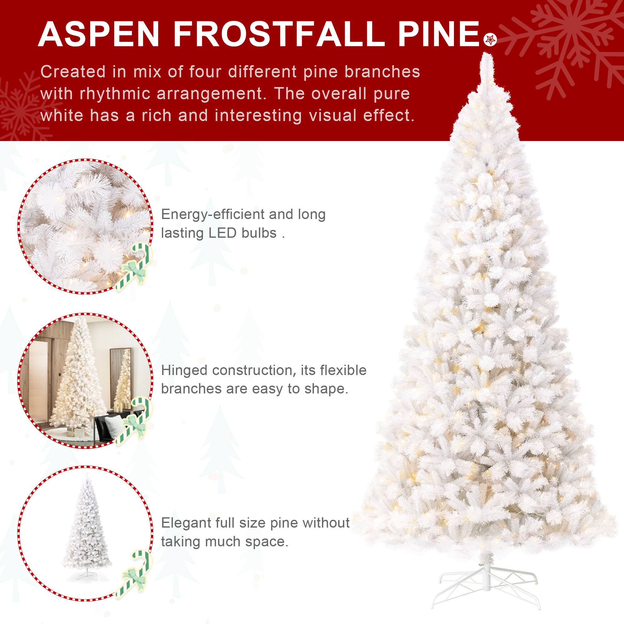 ASPEN FROSTFALL PINE

Created in mix of four different pine branches with rhythmic arrangement. The overall pure white has a rich and interesting visual effect.

Energy-efficient and long lasting LED bulbs.

Hinged construction, its flexible branches are easy to shape.

Elegant full size pine without taking much space.