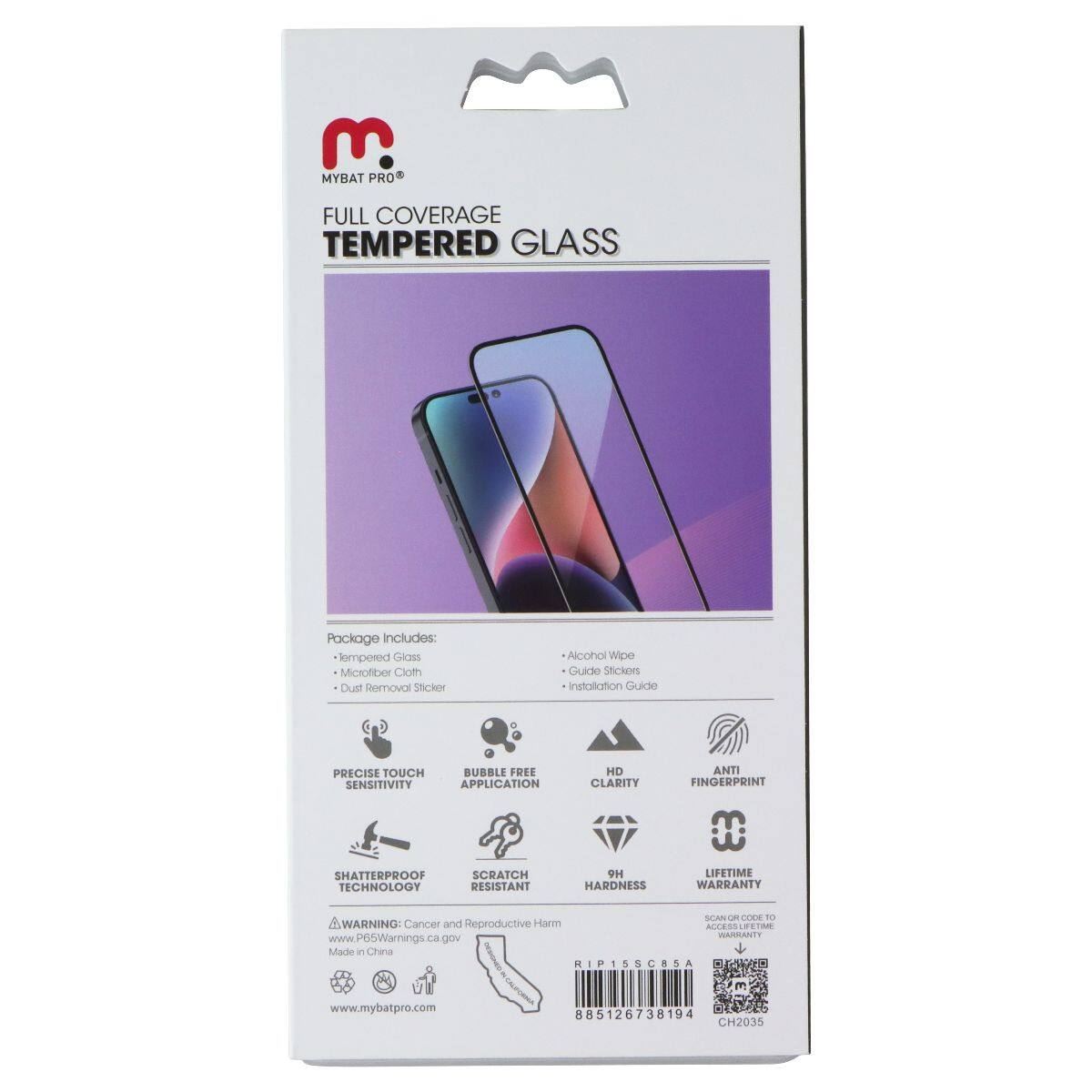 E. MYBAT PRO FULL COVERAGE TEMPERED GLASS

Package includes: 
- Tempered Glass
- Microfiber Cloth
- Dust Removal Sticker
- Alcohol Wipe
- Guide Stickers
- Installation Guide

PRECISE TOUCH SENSITIVITY
BUBBLE FREE APPLICATION
SHATTERPROOF TECHNOLOGY
SCRATCH RESISTANT
HD CLARITY
ANTI FINGERPRINT
9H HARDNESS
LIFETIME WARRANTY

SCAN QR CODE TO ACCESS LIFETIME WARRANTY

WARNING: Cancer and Reproductive Harm - www.P65Warnings.ca.gov

Made in China

www.mybatpro.com

885126738194
CH2035