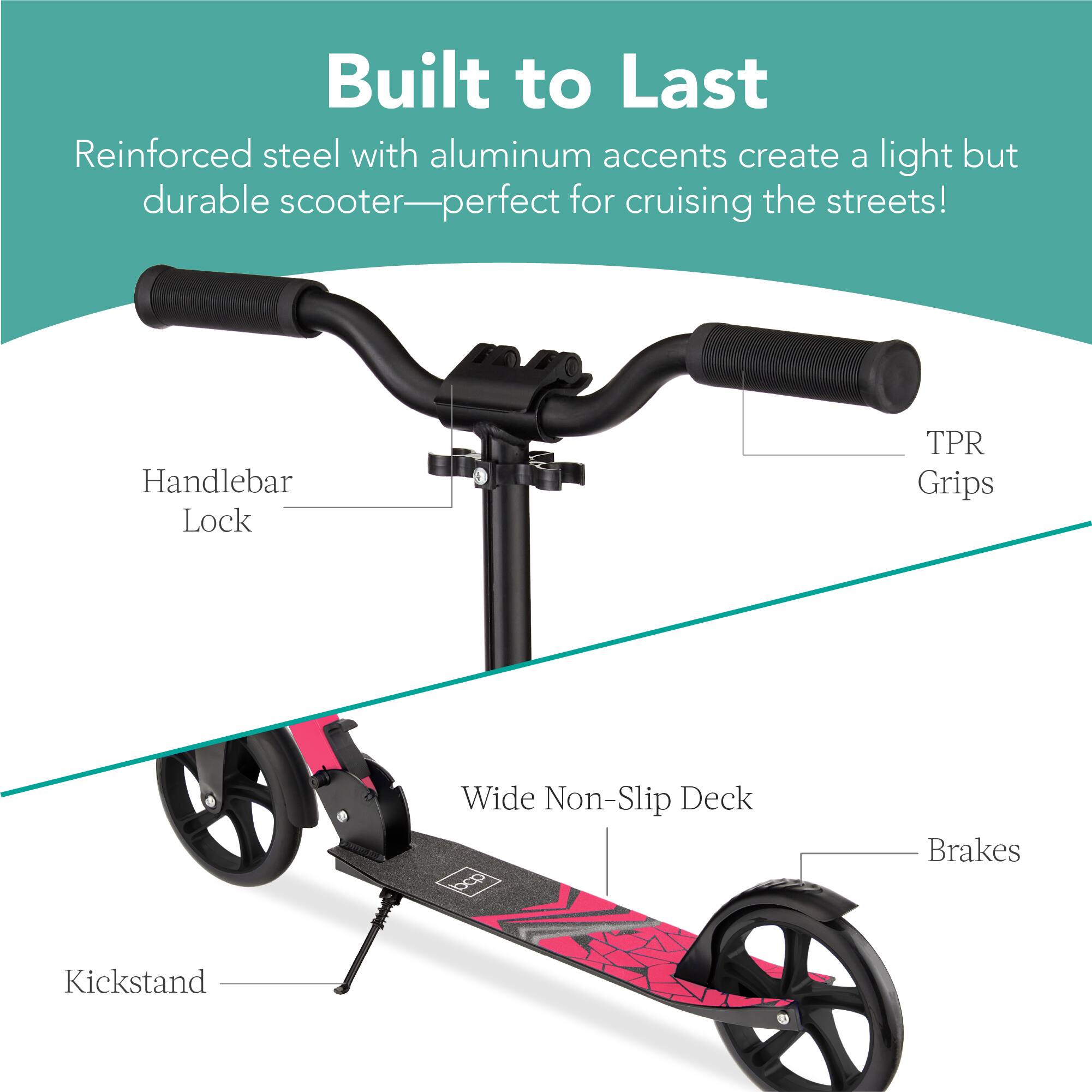 Built to Last  
Reinforced steel with aluminum accents create a light but durable scooter—perfect for cruising the streets!  

- Handlebar Lock  
- TPR Grips  
- Wide Non-Slip Deck  
- Brakes  
- Kickstand