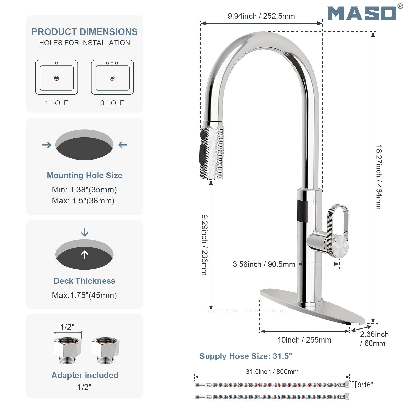 PRODUCT DIMENSIONS  
HOLES FOR INSTALLATION  
9.94inch / 252.5mm MASO  
1 HOLE 3 HOLE  
Mounting Hole Size  
Min: 1.38"(35mm)  
Max: 1.5"(38mm)  
Deck Thickness  
Max:1.75"(45mm)  

.56inch / 90.5mm  
18.27inch / 464mm  
1/2"  
10inch / 255mm  
2.36inch /60mm  
Supply Hose Size: 31.5"  
Adapter included 1/2"  
31.5inch / 800mm  
T9/16"