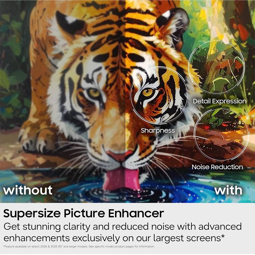 Detail Expression  
Sharpness  
Noise Reduction  

without  
with  

Supersize Picture Enhancer  
Get stunning clarity and reduced noise with advanced enhancements exclusively on our largest screens*  
*Feature available on select 2026 & 2025 85" and larger models. See specific model product pages for information.