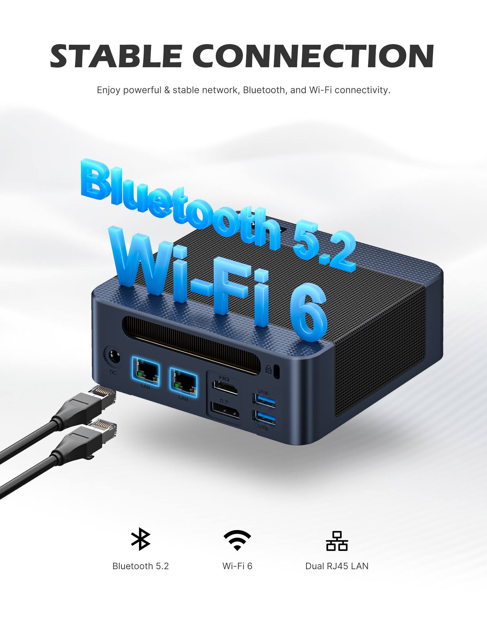 STABLE CONNECTION  
Enjoy powerful & stable network, Bluetooth, and Wi-Fi connectivity.  
Bluetooth 5.2  
Wi-Fi 6  
Dual RJ45 LAN