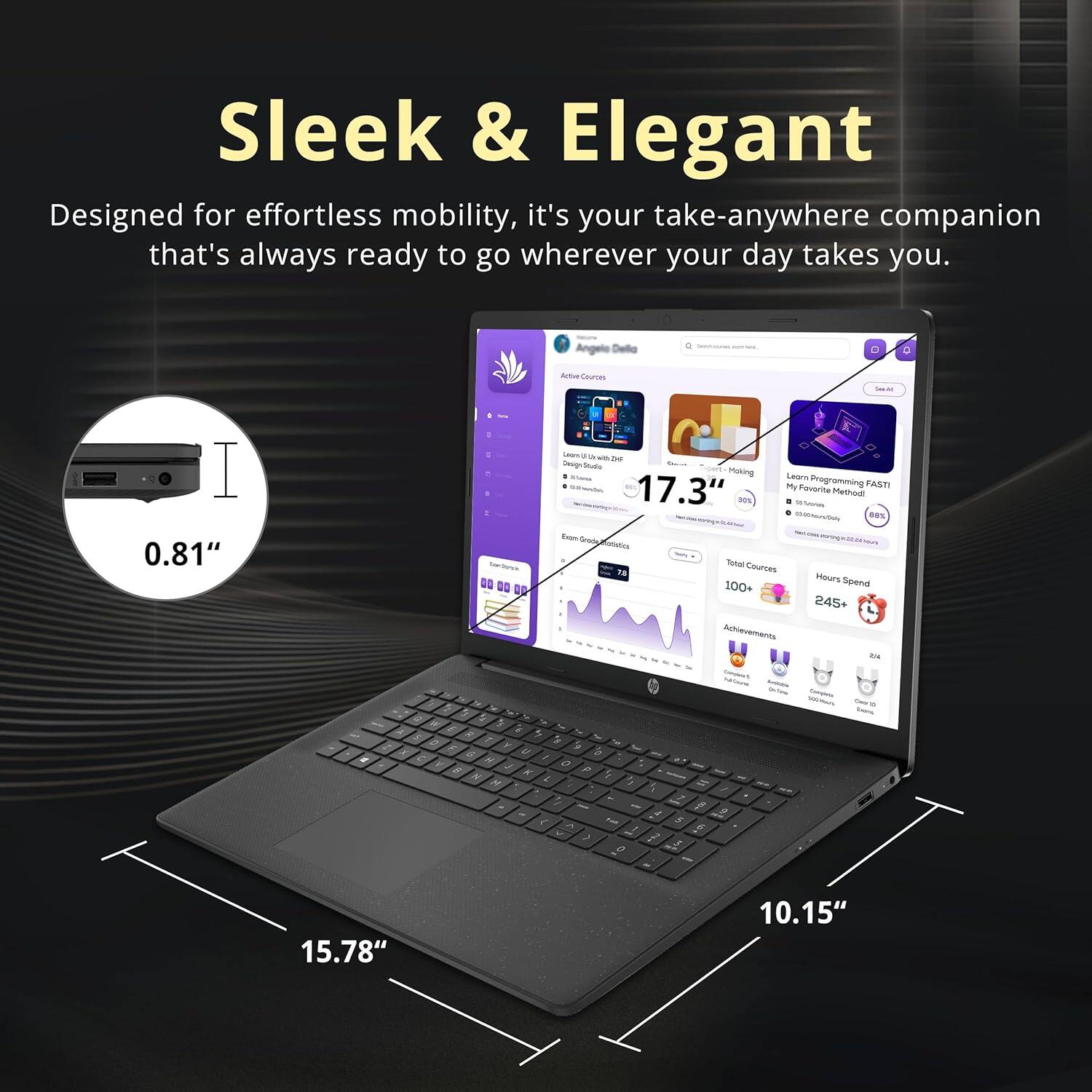 Sleek & Elegant

Designed for effortless mobility, it's your take-anywhere companion that's always ready to go wherever your day takes you.

Angelo Deillo - D Artia Ceuroes - I 0.81"

Hoking sedro - - My @eogramming FASTI 17.3" favnte Method - -  RS - Seog Amstics Totar Cources T Mours Spend 100+ 245+ Juhievements a4 - - - - - K & 5 - $ > a a : K 1 e S 5 : +  - 1 7 a . , -  f a 15.78" 10.15"