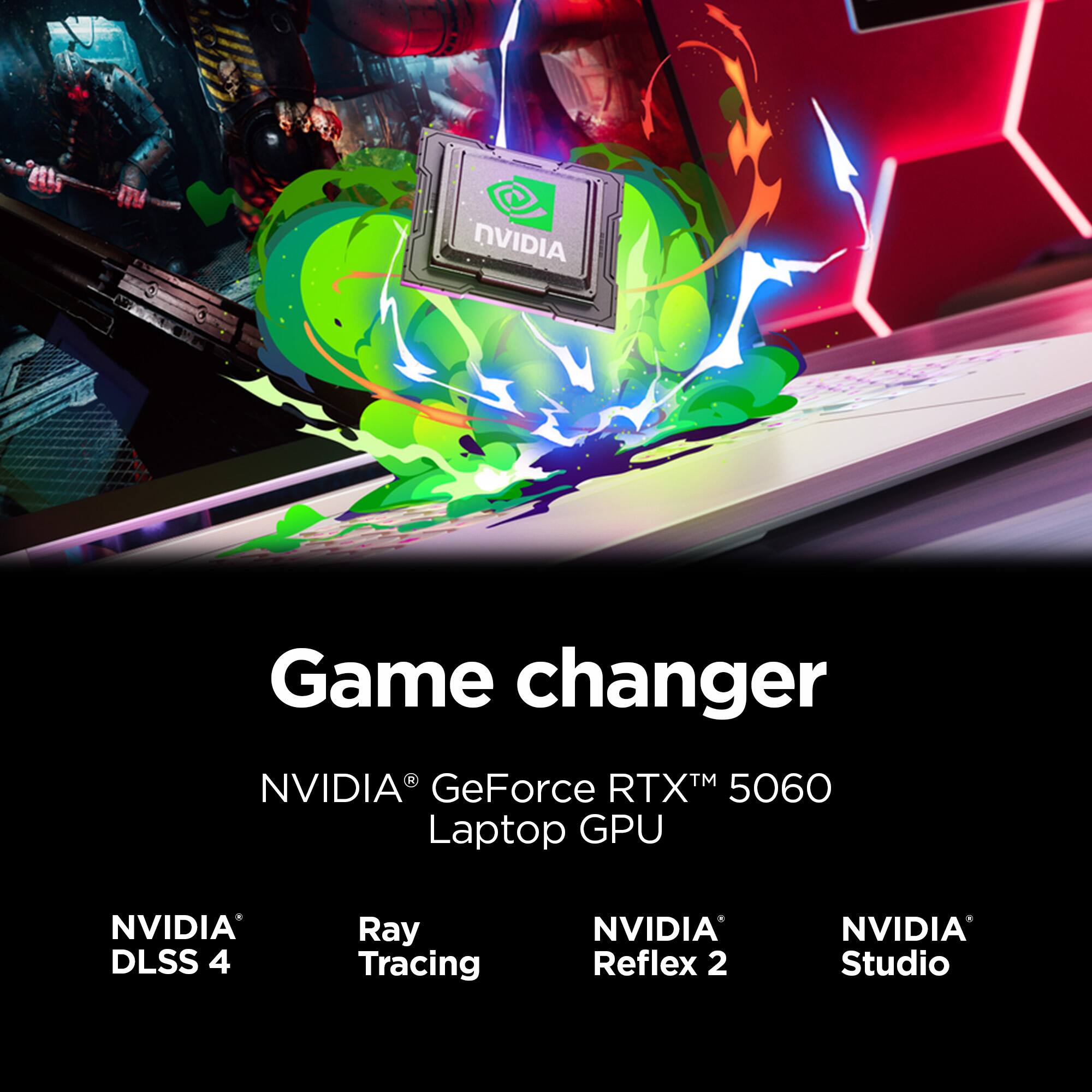 NVIDIA Game Changer  
NVIDIA GeForce RTX™ 5060 Laptop GPU  
NVIDIA DLSS 4  
Ray Tracing  
NVIDIA Reflex 2  
NVIDIA Studio