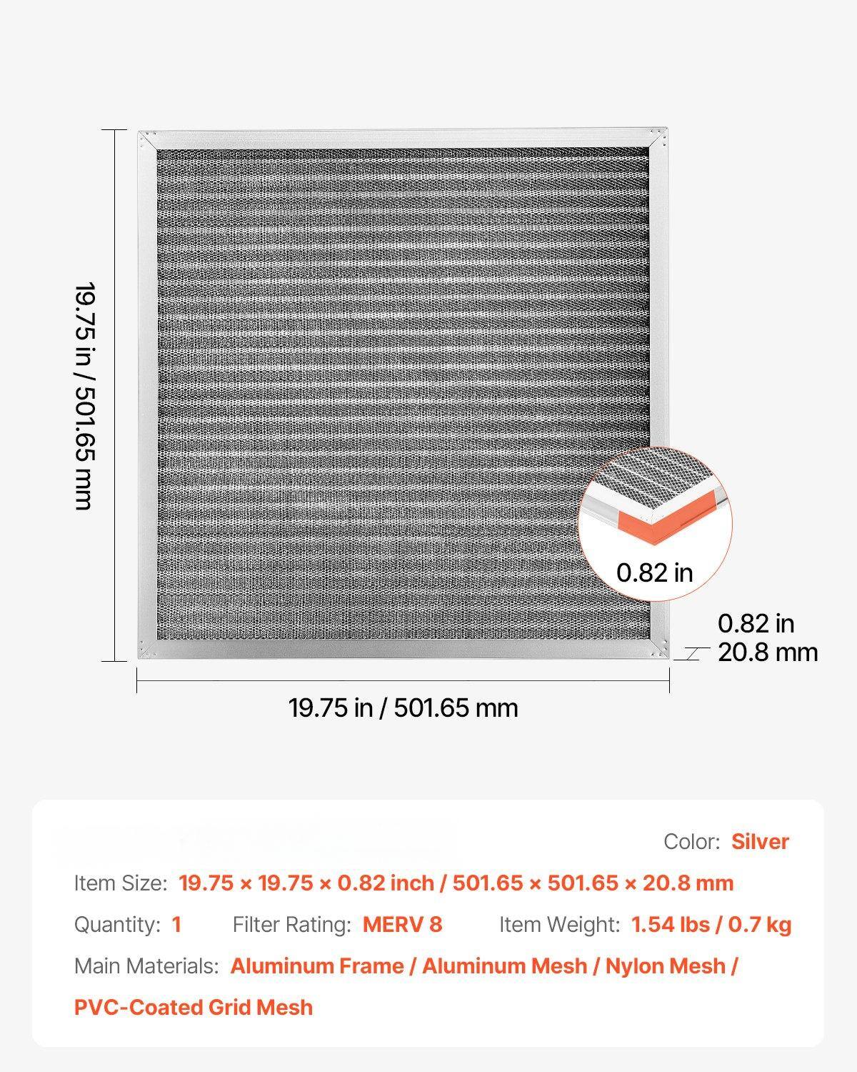 - **Item Size:** 19.75 x 19.75 x 0.82 inch / 501.65 x 501.65 x 20.8 mm
- **Quantity:** 1
- **Filter Rating:** MERV 8
- **Item Weight:** 1.54 lbs / 0.7 kg
- **Main Materials:** Aluminum Frame / Aluminum Mesh / Nylon Mesh / PVC-Coated Grid Mesh
- **Color:** Silver