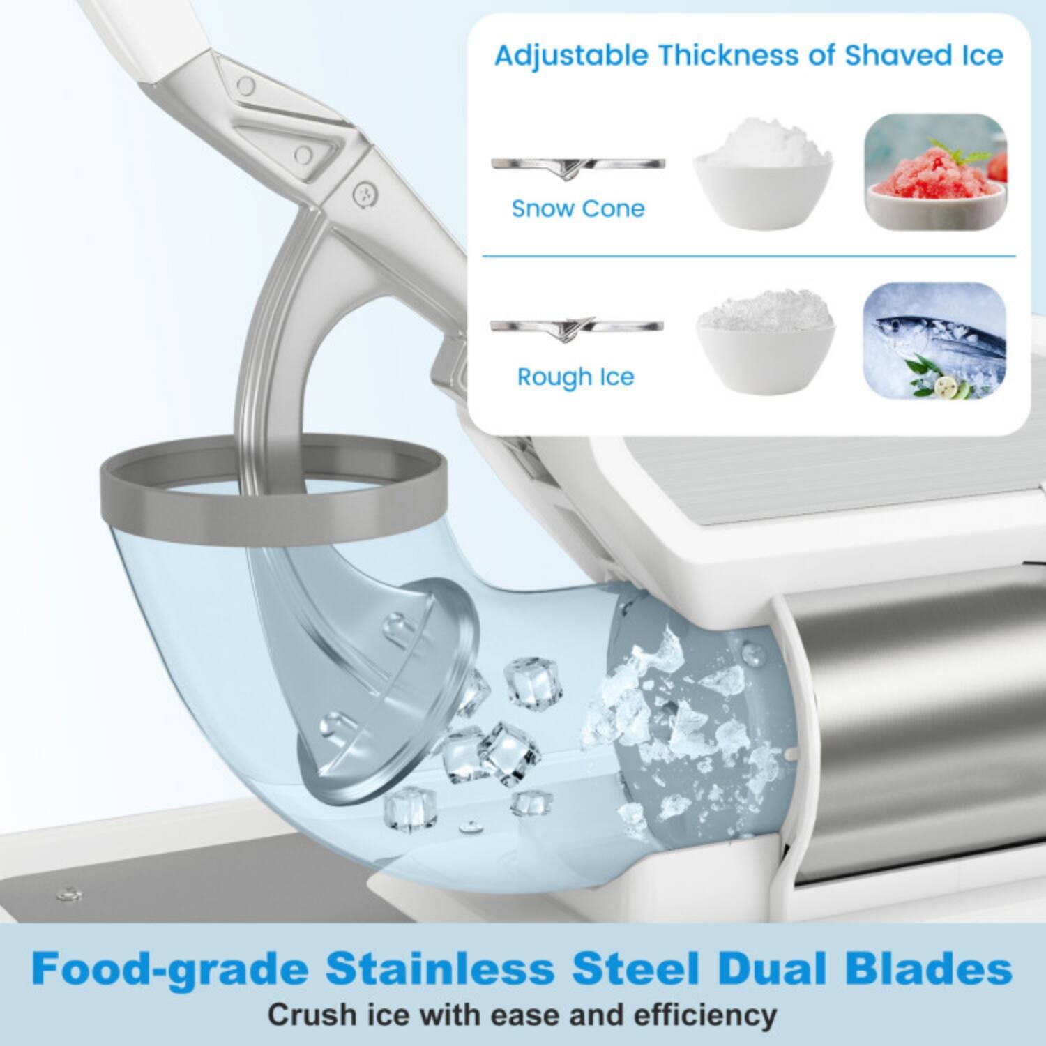 Adjustable Thickness of Shaved Ice  
- Snow Cone  
- Rough Ice  

Food-grade Stainless Steel Dual Blades  
Crush ice with ease and efficiency