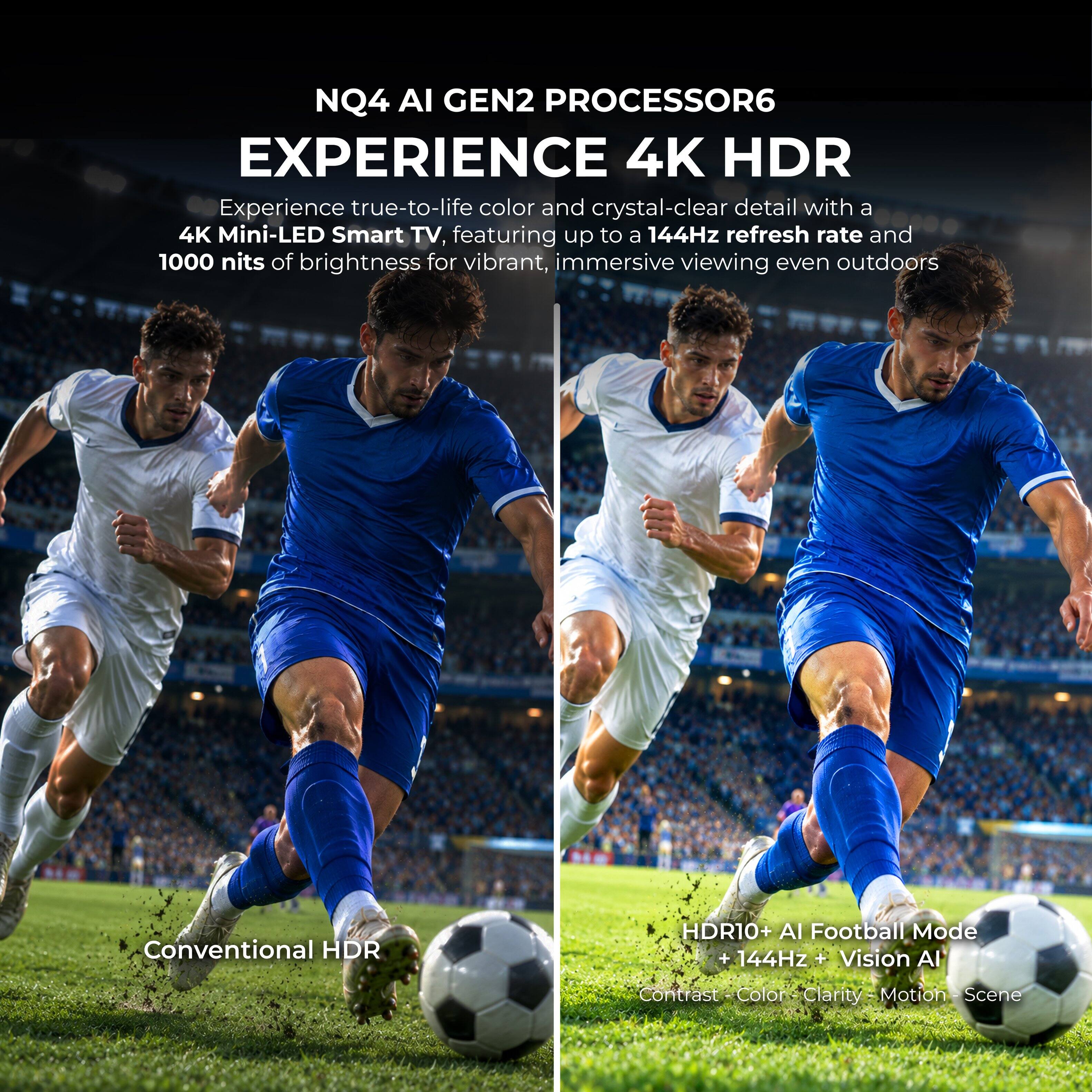 NQ4 AI GEN2 PROCESSOR6  
EXPERIENCE 4K HDR  
Experience true-to-life color and crystal-clear detail with a 4K Mini-LED Smart TV, featuring up to a 144Hz refresh rate and 1000 nits of brightness for vibrant, immersive viewing even outdoors  

Conventional HDR  
HDR10+ AI Football Mode + 144Hz + Vision AI  
Contrast - Color - Clarity - Motion - Scene