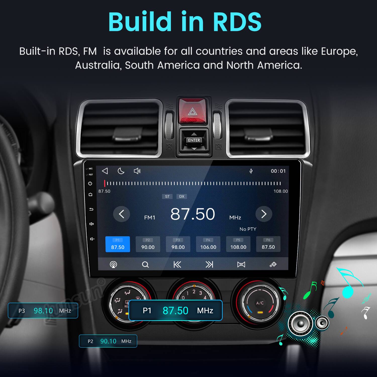 Build in RDS  
Built-in RDS, FM is available for all countries and areas like Europe, Australia, South America and North America.

ENTER  
MC RST G  
87.50  
ST  
DX  
00:01 108.00  
FM1 87.50 MHz No PTY  
P1  
P2  
P3  
P4  
P5  
P6  
87.50  
90.00  
98.00  
106.00  
108.00  
87.50  
P3  
98.10 MHz  
P1  
1 2 3 0 4 87.50 MHz  
A/C  
P2  
90.10 MHz