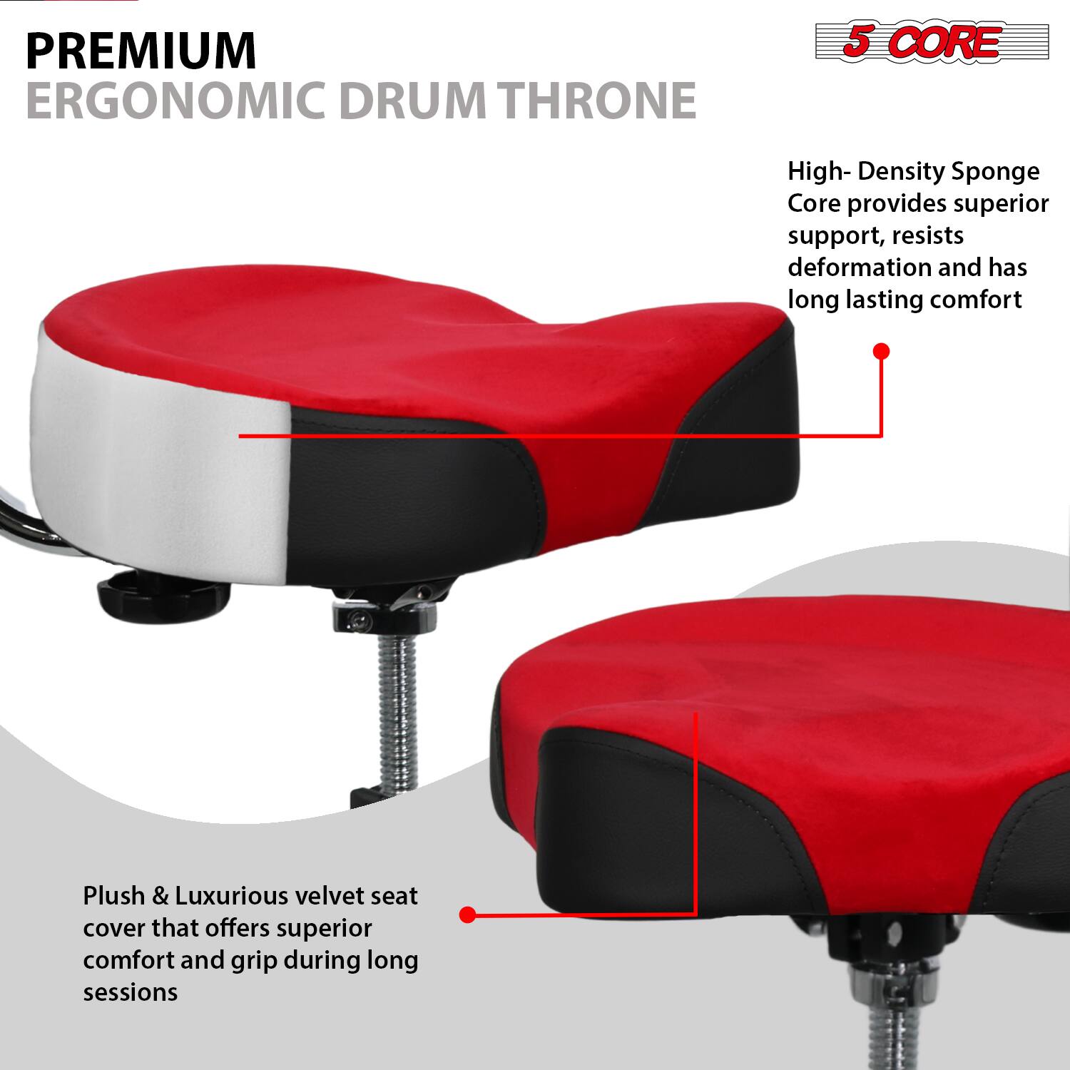 **PREMIUM ERGONOMIC DRUM THRONE**

- **5 CORE**
  - High-Density Sponge Core provides superior support, resists deformation and has long-lasting comfort

- Plush & Luxurious velvet seat cover that offers superior comfort and grip during long sessions