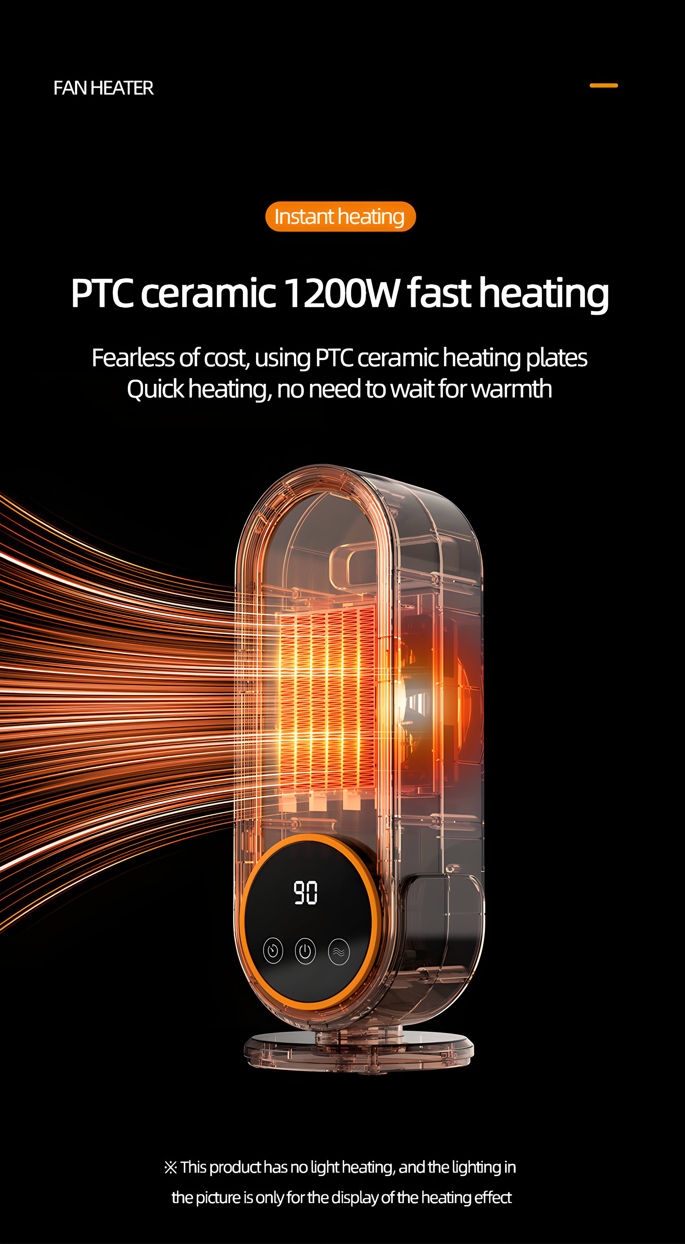 FAN HEATER

Instant heating

PTC ceramic 1200W fast heating

Fearless of cost, using PTC ceramic heating plates
Quick heating, no need to wait for warmth

90

This product has no light heating, and the lighting in the picture is only for the display of the heating effect