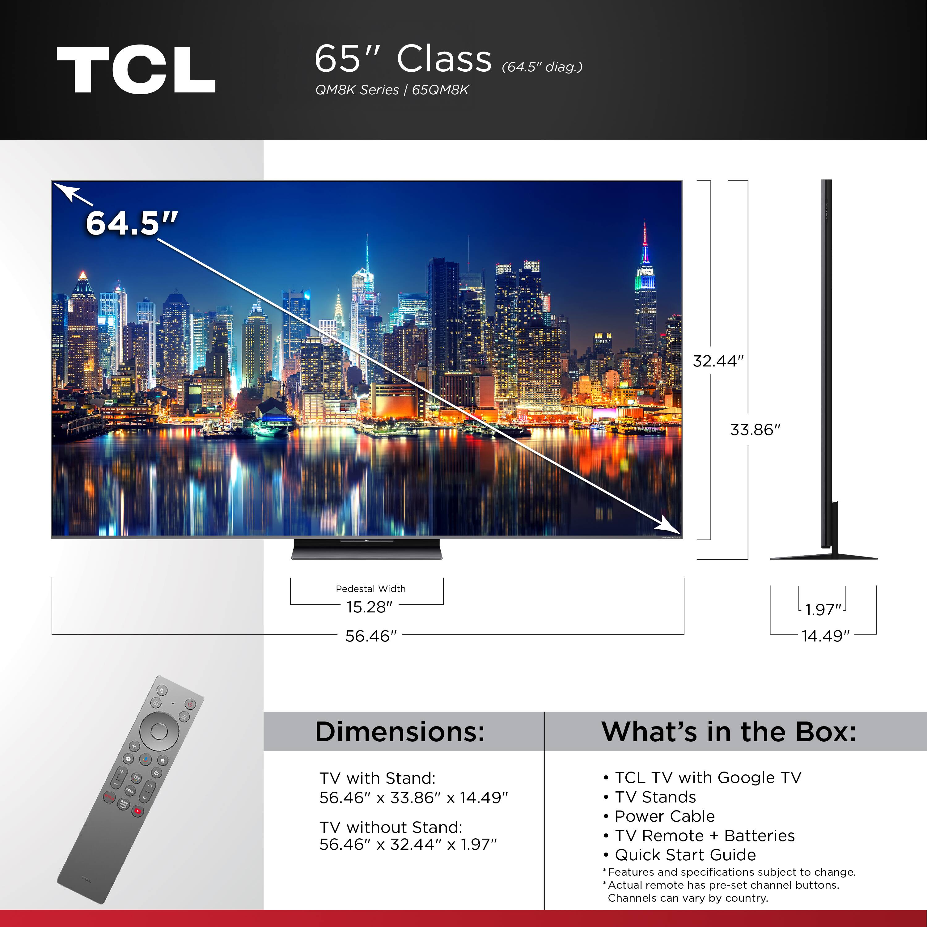 **TCL 65" Class (64.5" diag.) QM8K Series / 65QM8K**

**Dimensions:**
- TV with Stand: 56.46" x 33.86" x 14.49"
- TV without Stand: 56.46" x 32.44" x 1.97"

**What's in the Box:**
- TCL TV with Google TV
- TV Stands
- Power Cable
- TV Remote + Batteries
- Quick Start Guide

*Features and specifications subject to change. Actual remote has pre-set channel buttons. Channels can vary by country.*