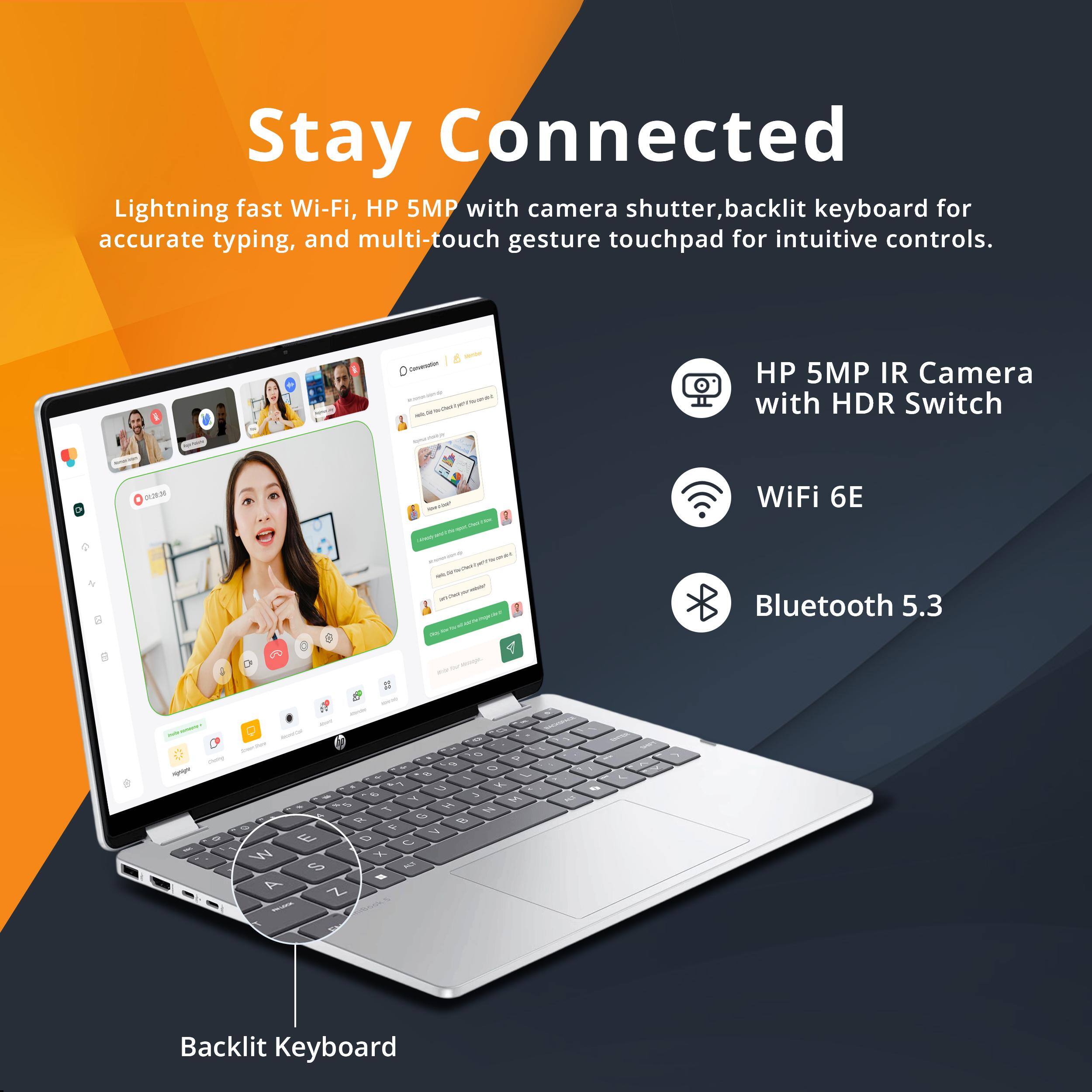 Stay Connected

Lightning fast Wi-Fi, HP 5MP with camera shutter, backlit keyboard for accurate typing, and multi-touch gesture touchpad for intuitive controls.

- HP 5MP IR Camera with HDR Switch
- WiFi 6E
- Bluetooth 5.3
- Backlit Keyboard