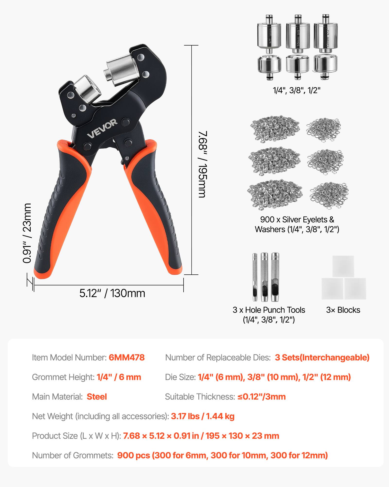 1/4", 3/8", 1/2"  
23mm  
0.91"  
VEVOR  
7.68" / 195mm  
900 x Silver Eyelets & Washers (1/4", 3/8", 1/2")  
5.12" / 130mm  
3 x Hole Punch Tools (1/4", 3/8", 1/2")  
3x Blocks  

Item Model Number: 6MM478  
Number of Replaceable Dies: 3 Sets (Interchangeable)  
Grommet Height: 1/4"  
6 mm Die Size: 1/4" (6 mm), 3/8" (10 mm), 1/2" (12 mm)  
Main Material: Steel  
Suitable Thickness: ≤0.12"/3mm  
Net Weight (including all accessories): 3.17 lbs / 1.44 kg  
Product Size (L x W x H): 7.68 x 5.12 x 0.91 in / 195 x 130 x 23