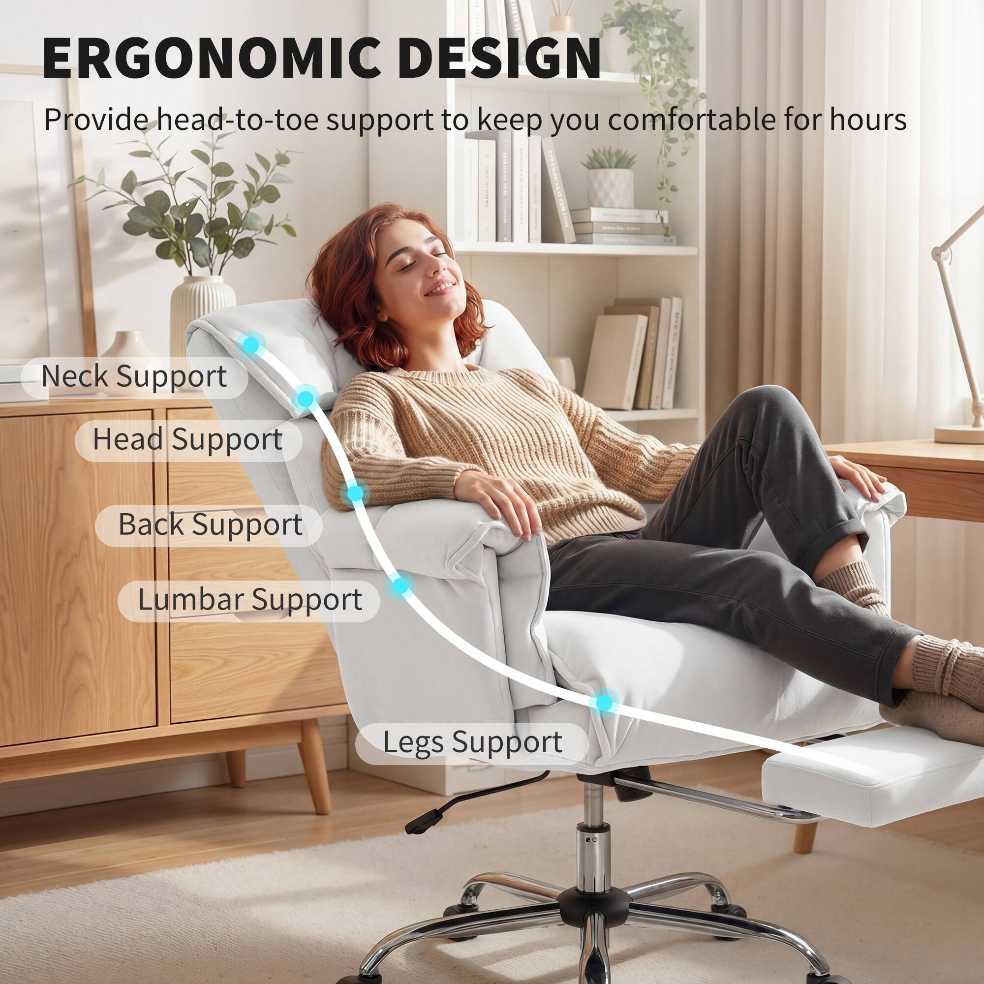 ERGONOMIC DESIGN  
Provide head-to-toe support to keep you comfortable for hours

- Neck Support
- Head Support
- Back Support
- Lumbar Support
- Legs Support