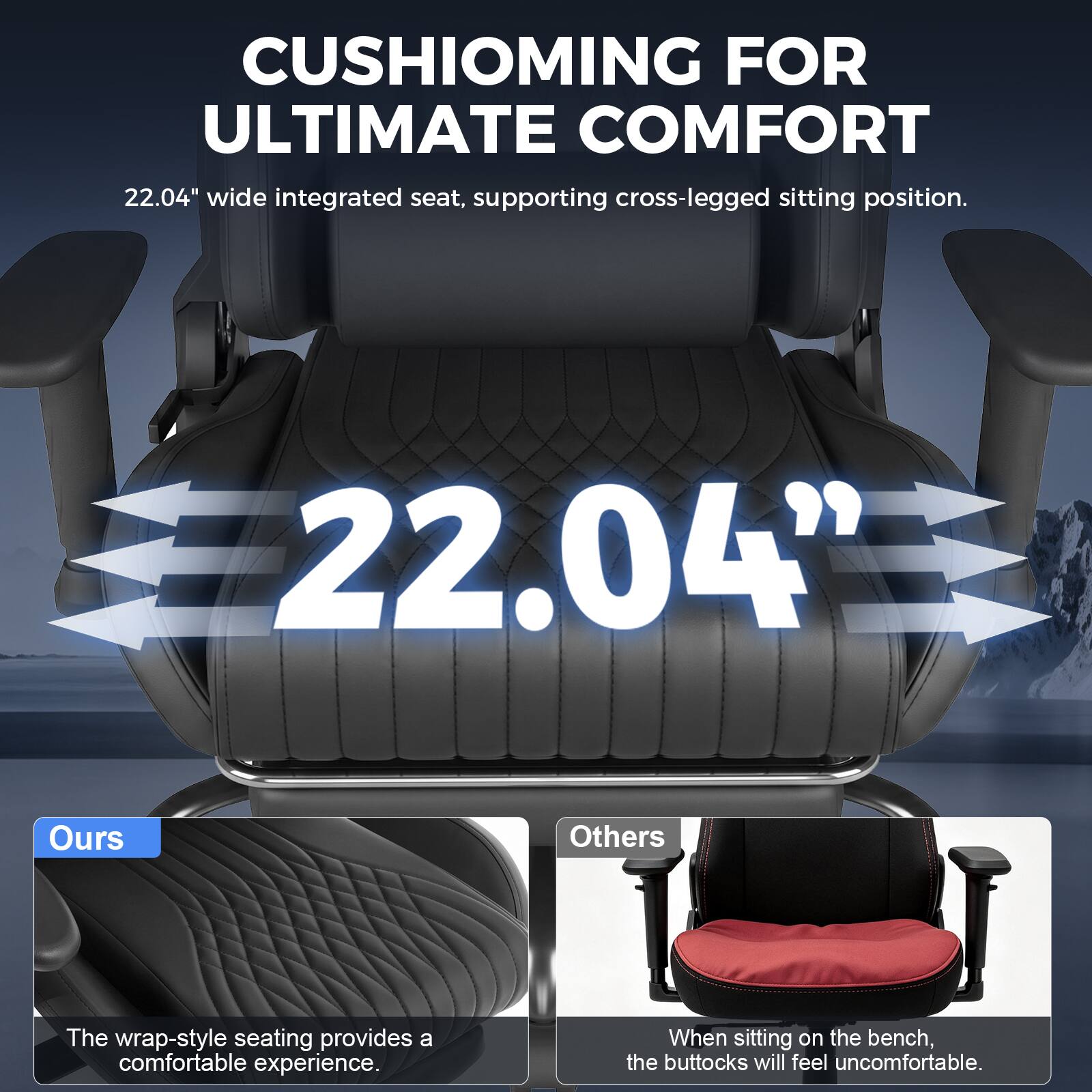 CUSHIONING FOR ULTIMATE COMFORT  
22.04" wide integrated seat, supporting cross-legged sitting position.

22.04"

Ours  
The wrap-style seating provides a comfortable experience.

Others  
When sitting on the bench, the buttocks will feel uncomfortable.