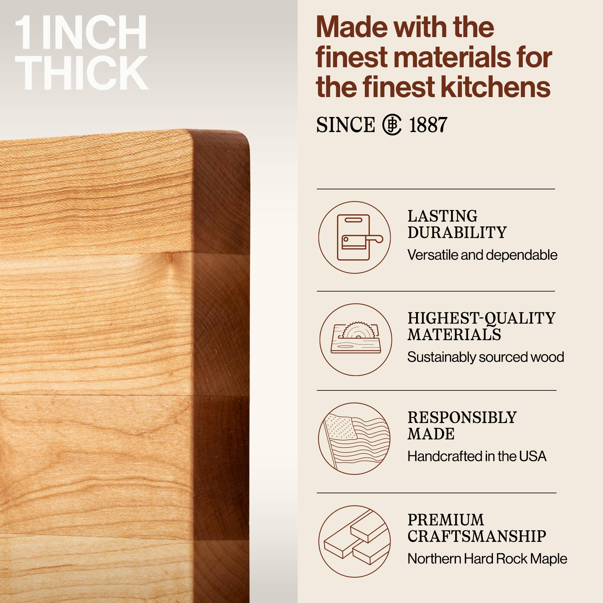 1 INCH THICK

Made with the finest materials for the finest kitchens

SINCE 1887

LASTING DURABILITY
Versatile and dependable

HIGHEST-QUALITY MATERIALS
Sustainably sourced wood

RESPONSIBLY MADE
Handcrafted in the USA

PREMIUM CRAFTSMANSHIP
Northern Hard Rock Maple