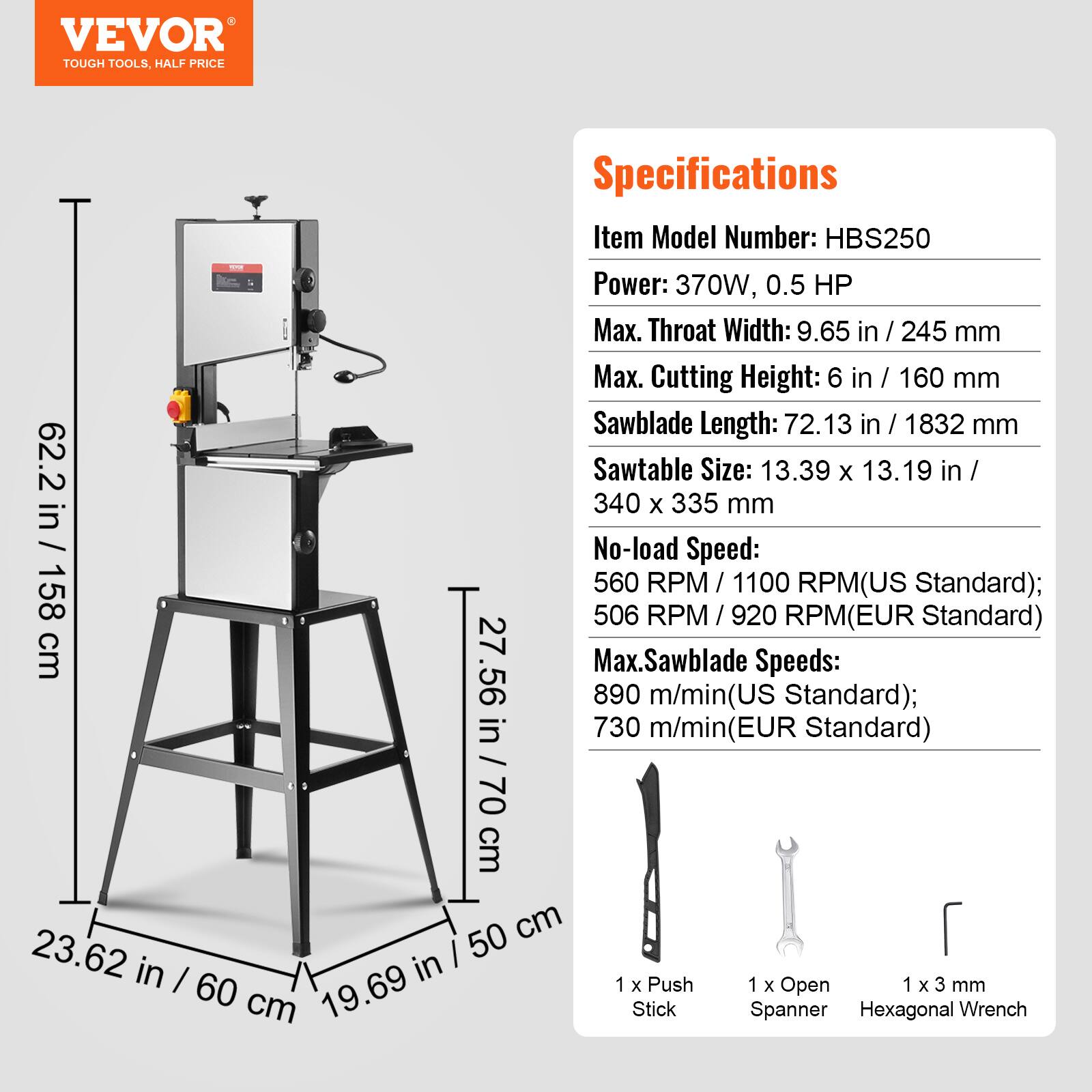 VEVOR TOUGH TOOLS, HALF PRICE

Specifications
Item Model Number: HBS250
Power: 370W, 0.5 HP
Max. Throat Width: 9.65 in / 245 mm
Max. Cutting Height: 6 in / 160 mm
Sawblade Length: 72.13 in / 1832 mm
Sawtable Size: 13.39 x 13.19 in / 340 x 335 mm
No-load Speed: 560 RPM / 1100 RPM (US Standard); 506 RPM / 920 RPM (EUR Standard)
Max. Sawblade Speeds: 890 m/min (US Standard); 730 m/min (EUR Standard)
1 x Push Stick
1 x Open Spanner
1 x 3 mm Hexagonal Wrench