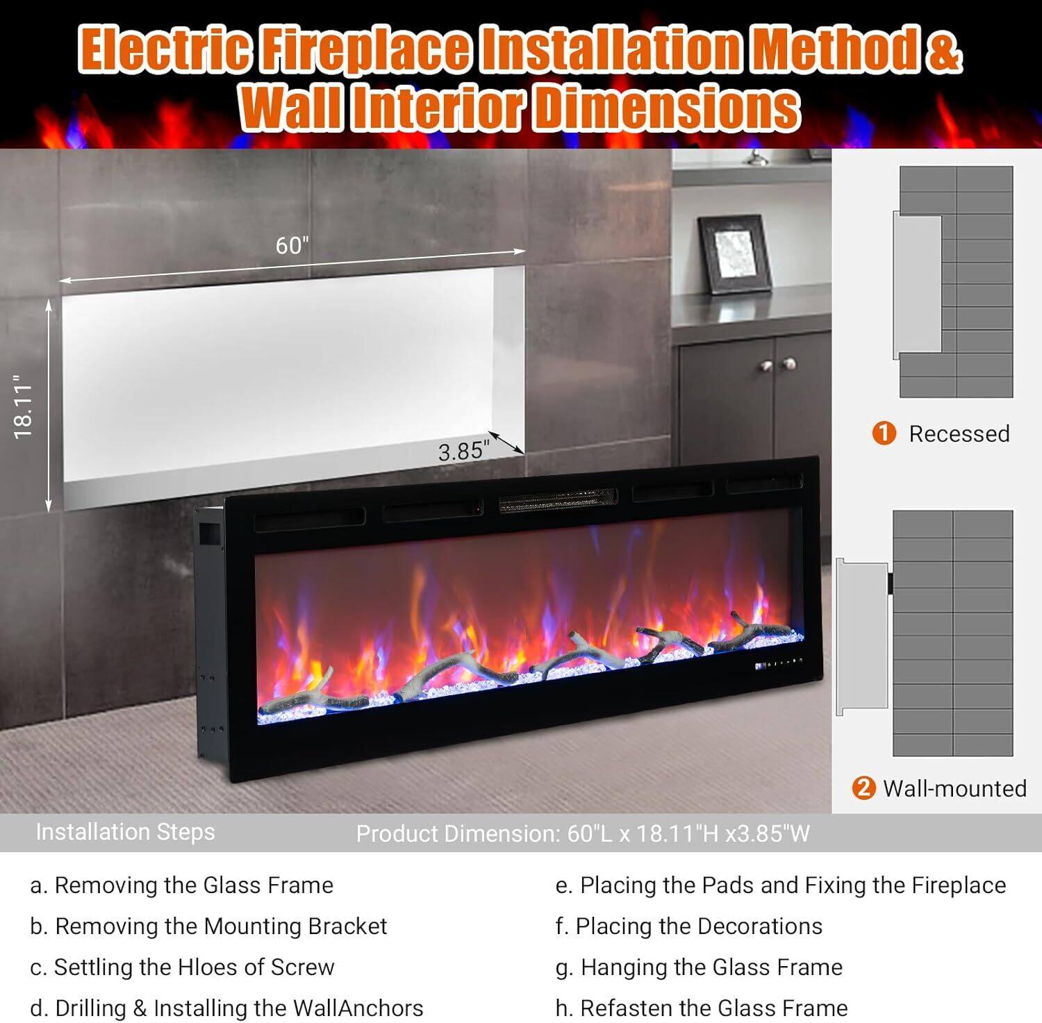 Electric Fireplace Installation Method & Wall Interior Dimensions

Installation Steps:
a. Removing the Glass Frame
b. Removing the Mounting Bracket
c. Setting the Holes of Screw
d. Drilling & Installing the Wall Anchors
e. Placing the Pads and Fixing the Fireplace
f. Placing the Decorations
g. Hanging the Glass Frame
h. Refastening the Glass Frame

Product Dimension: 60"L x 18.11"H x 3.85"W

1. Recessed
2. Wall-mounted