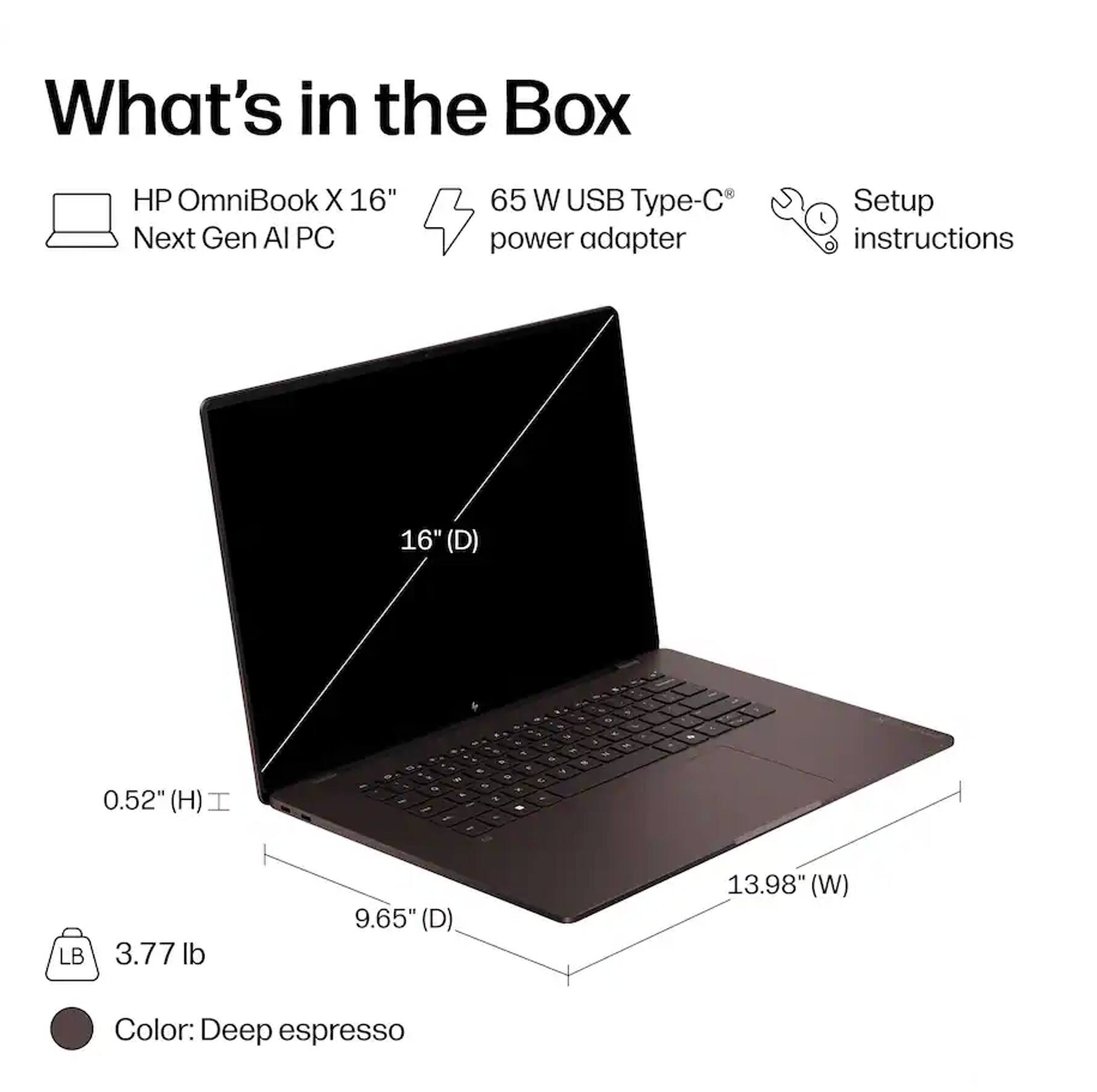What's in the Box

HP OmniBook X 16" Next Gen AI PC

65 W USB Type-C power adapter

Setup instructions

16" (D) 0.52" (H) 9.65" (D) 13.98" (W)

3.77 lb

Color: Deep espresso