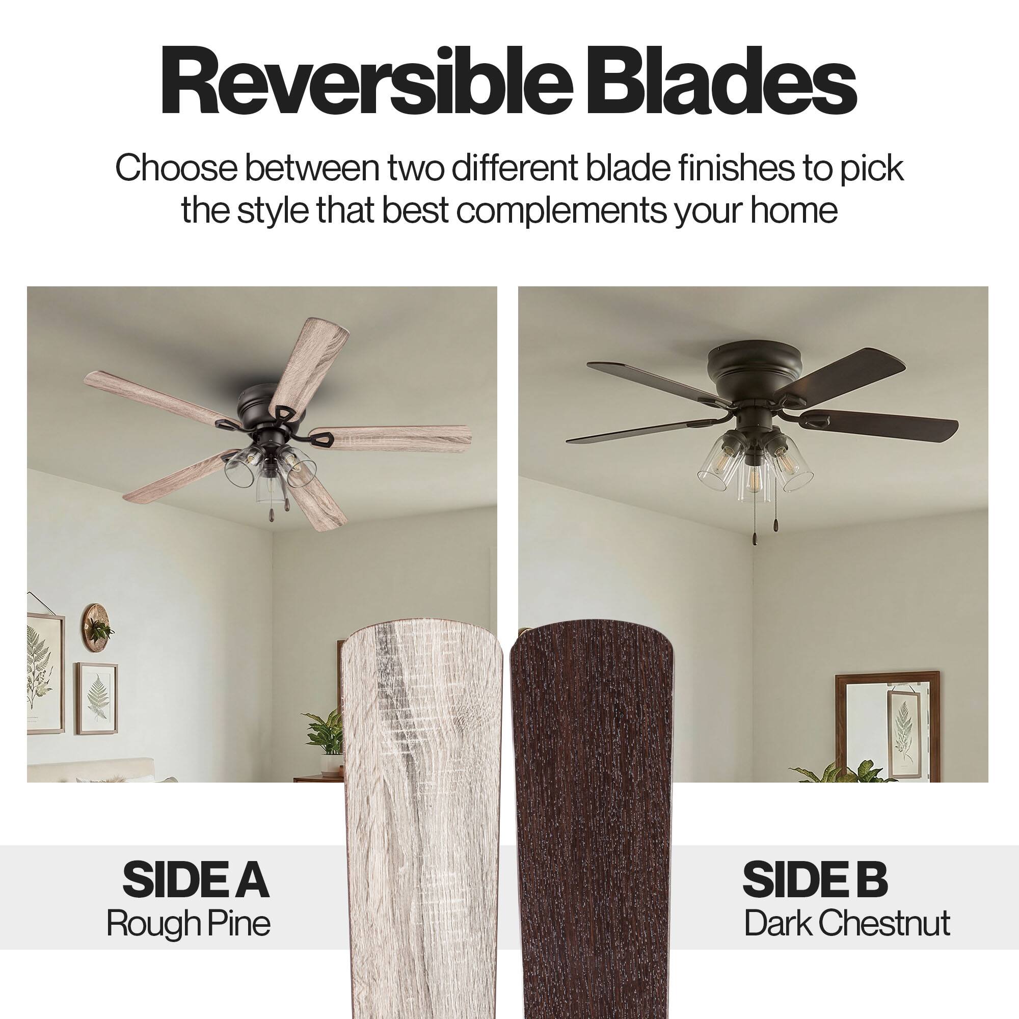 Reversible Blades

Choose between two different blade finishes to pick the style that best complements your home

SIDE A
Rough Pine

SIDE B
Dark Chestnut