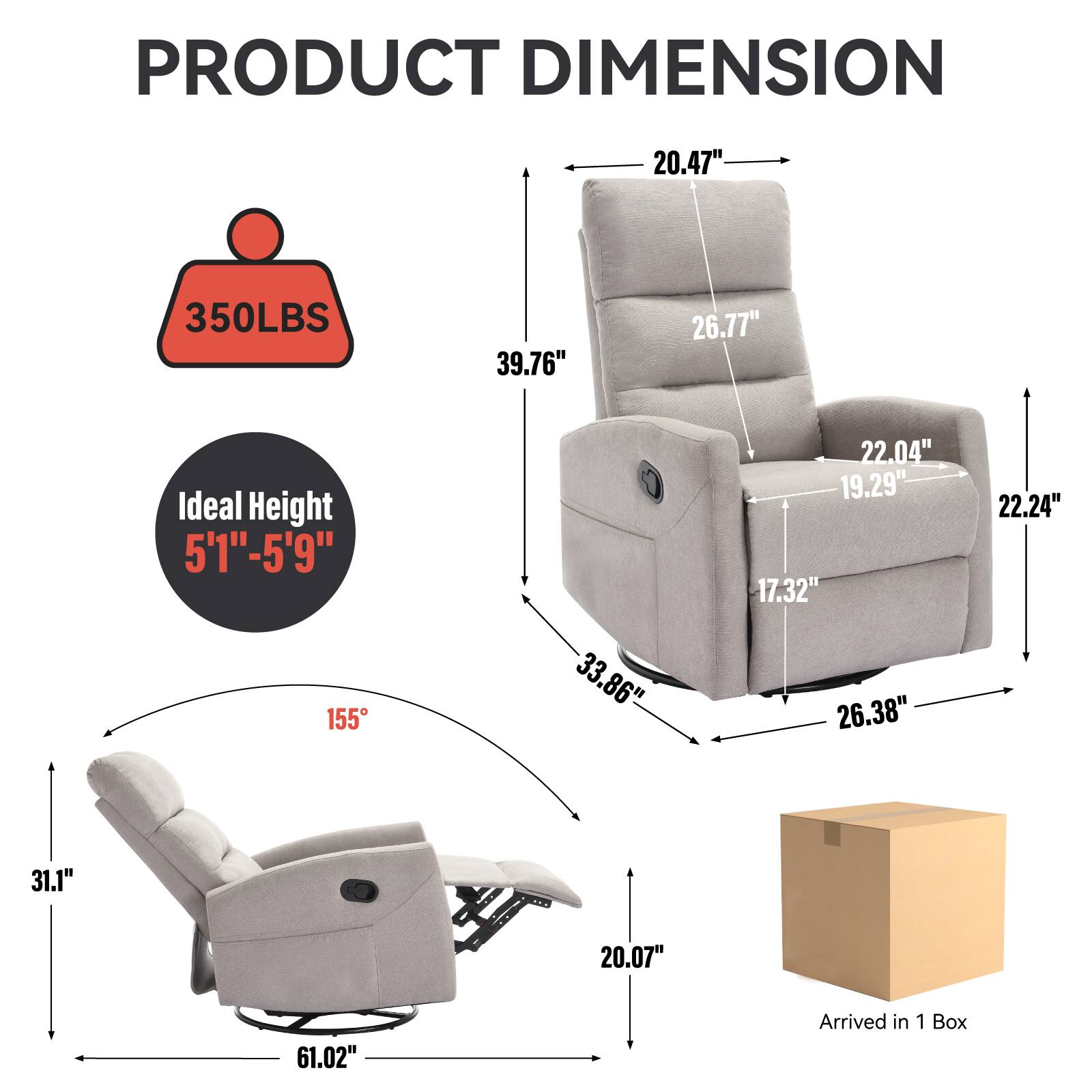 PRODUCT DIMENSION

- 20.47" (Width)
- 350LBS (Weight Capacity)
- 39.76" (Height)
- 26.77" (Back Height)
- 22.04" (Armrest Height)
- 19.29" (Seat Depth)
- 22.24" (Seat Height)
- 17.32" (Seat Width)
- 33.86" (Reclined Length)
- 26.38" (Reclined Width)
- 31.1" (Reclined Height)
- 20.07" (Reclined Depth)
- 61.02" (Reclined Total Length)
- Ideal Height: 5'1" - 5'9"
- 155° (Recline Angle)
- Arrived in 1 Box