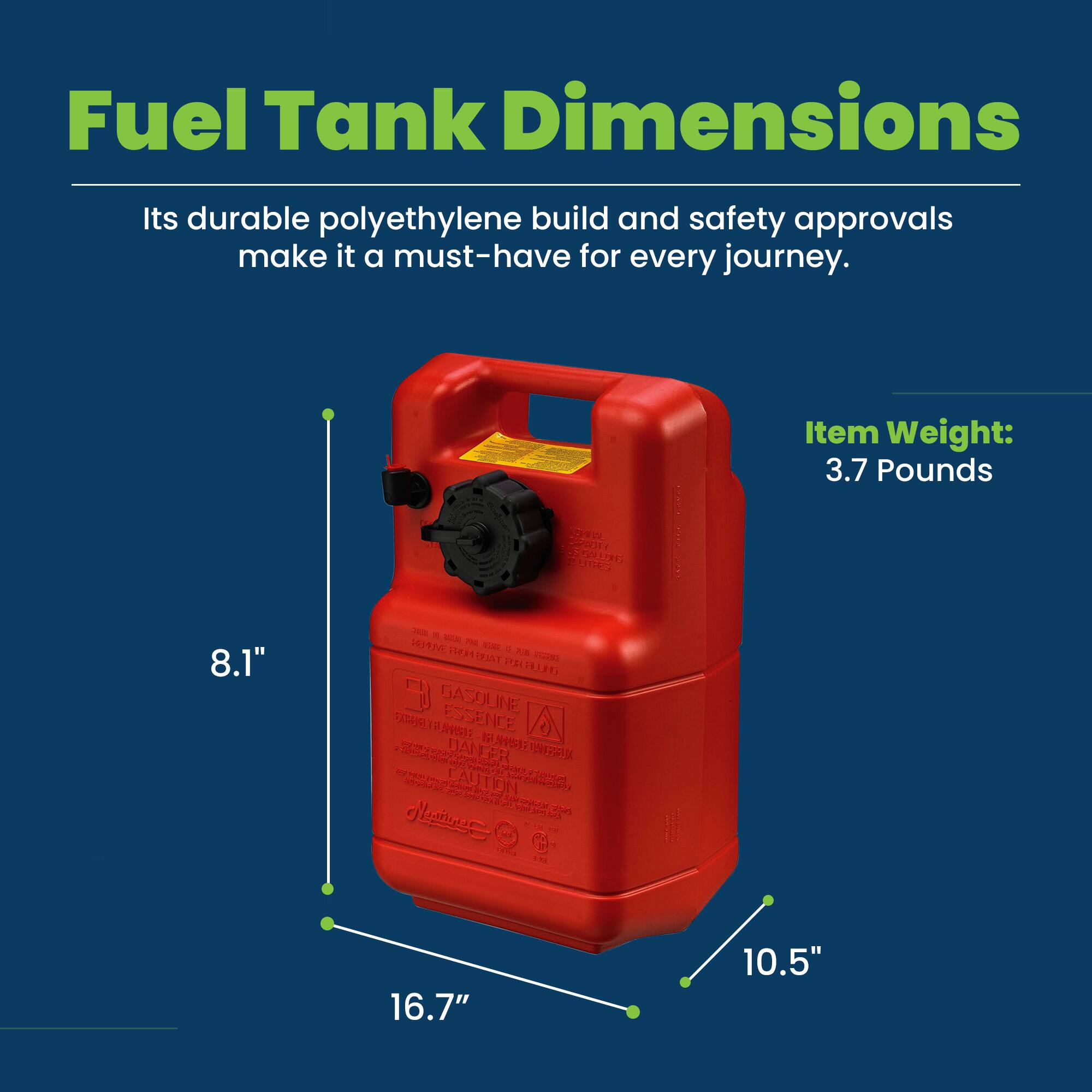 Fuel Tank Dimensions

Its durable polyethylene build and safety approvals make it a must-have for every journey.

Item Weight: 3.7 Pounds

8.1"  
16.7"  
10.5"