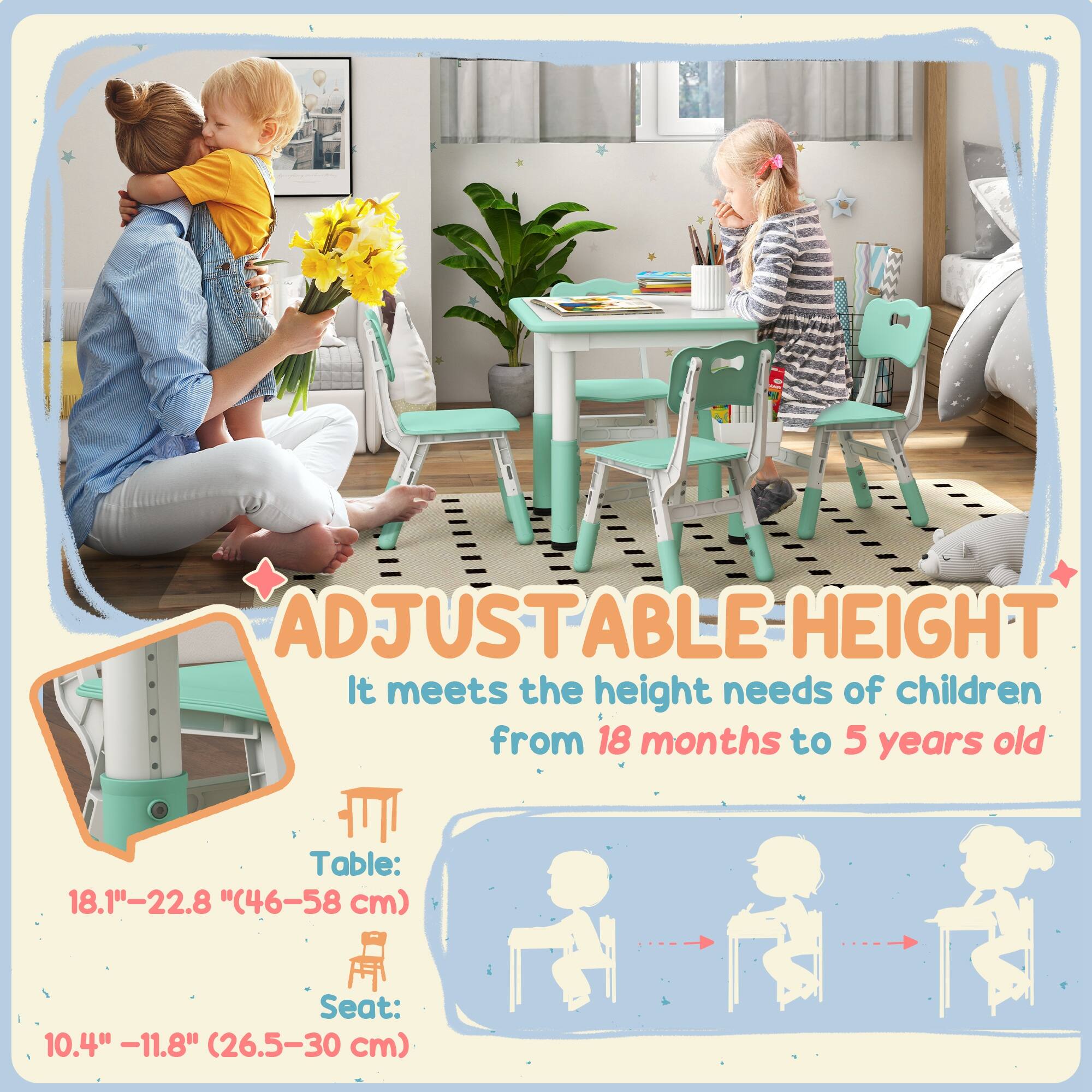 ADJUSTABLE HEIGHT  
It meets the height needs of children from 18 months to 5 years old  

Table: 18.1" - 22.8" (46-58 cm)  
Seat: 10.4" - 11.8" (26.5-30 cm)