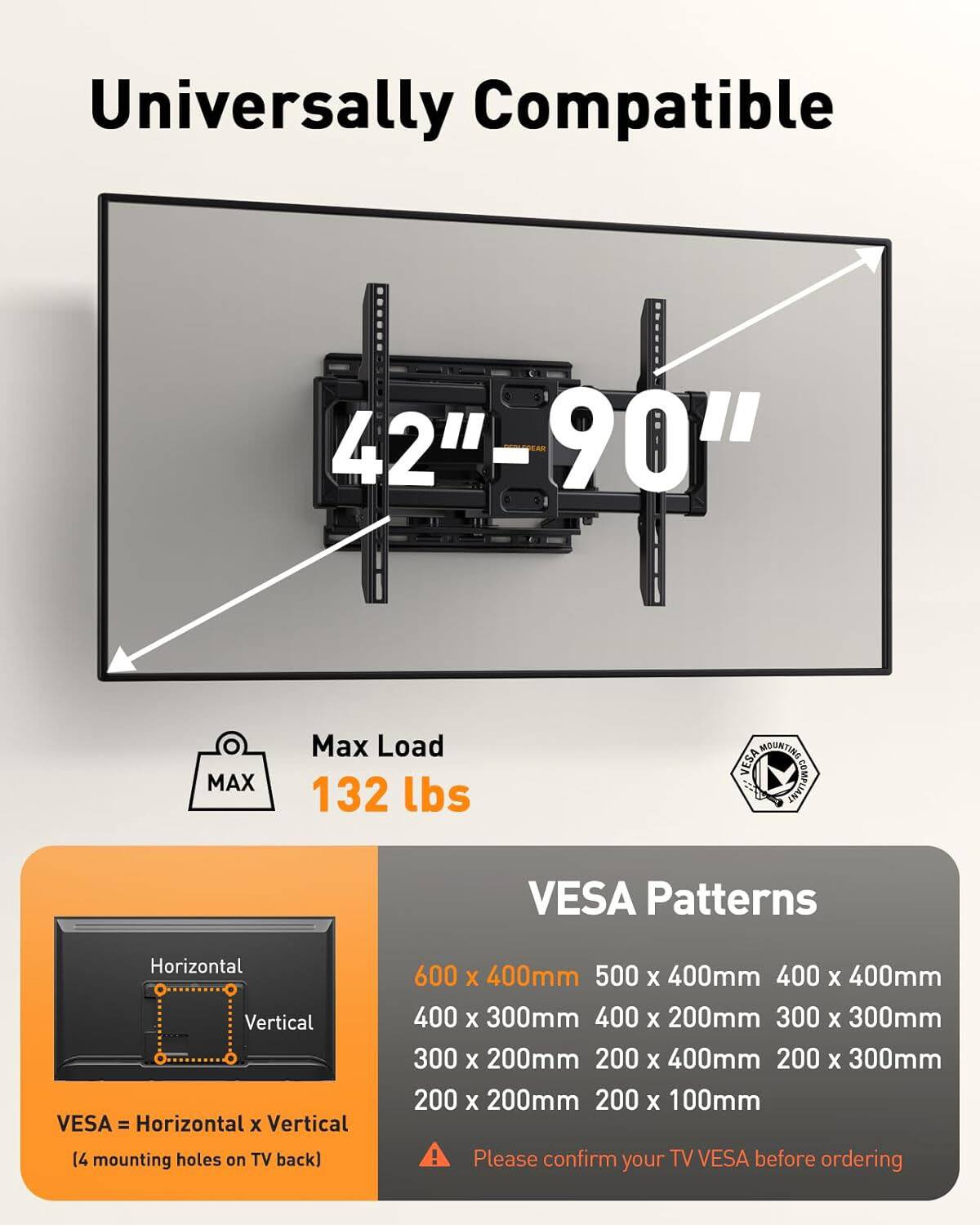 Universally Compatible  
42"-90"  
Max Load 132 lbs  

MOUNTING VESA - COMPLIANT  
VESA Patterns  

Horizontal x Vertical  
14 mounting holes on TV back  

600 x 400mm  
500 x 400mm  
400 x 400mm  
400 x 300mm  
400 x 200mm  
300 x 300mm  
300 x 200mm  
200 x 400mm  
200 x 300mm  
200 x 200mm  
200 x 100mm  

Please confirm your TV VESA before ordering