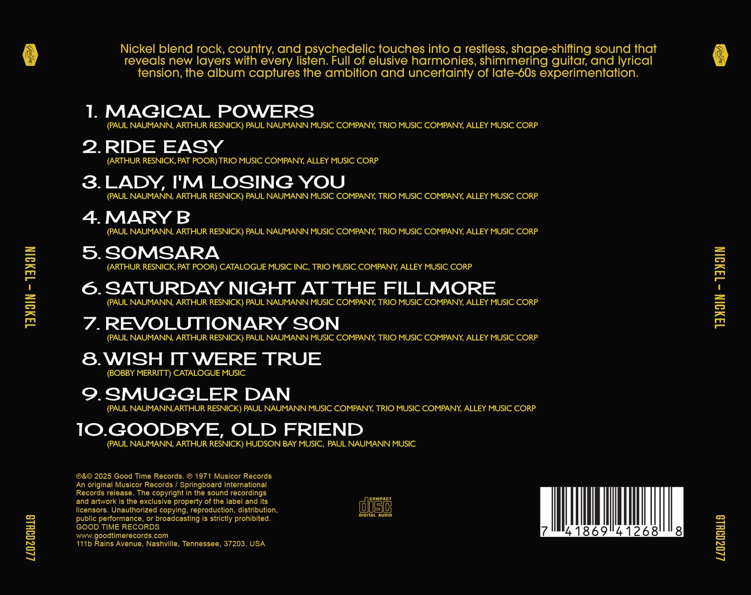 Nickel blend rock, country, and psychedelic touches into a restless, shape-shifting sound that reveals new layers with every listen. Full of elusive harmonies, shimmering guitar, and lyrical tension, the album captures the ambition and uncertainty of late-60s experimentation.

1. MAGICAL POWERS  
   (PAUL NAUMANN, ARTHUR RESNICK)  
   PAUL NAUMANN MUSIC COMPANY, TRIO MUSIC COMPANY, ALLEY MUSIC CORP

2. RIDE EASY  
   (ARTHUR RESNICK, PAT POOR)  
   TRIO MUSIC COMPANY, ALLEY MUSIC

3. LADY, I'M LOSING YOU  
   (PAUL NAUMANN, ARTHUR RESNICK)  
   PAUL NAUMANN MUSIC COMPANY, TRIO MUSIC COMPANY, ALLEY MUSIC CORP

4. MARY B  
   (PAUL NAUMANN, ARTHUR RESNICK)  
   PAUL NAUMANN MUSIC COMPANY, TRIO MUSIC COMPANY, ALLEY MUSIC CORP

5. SOMSARA  
   (ARTHUR RESNICK, PAT POOR)  
   CATALOGUE MUSIC, MUSIC COMPANY, NICKEL

6. SATURDAY