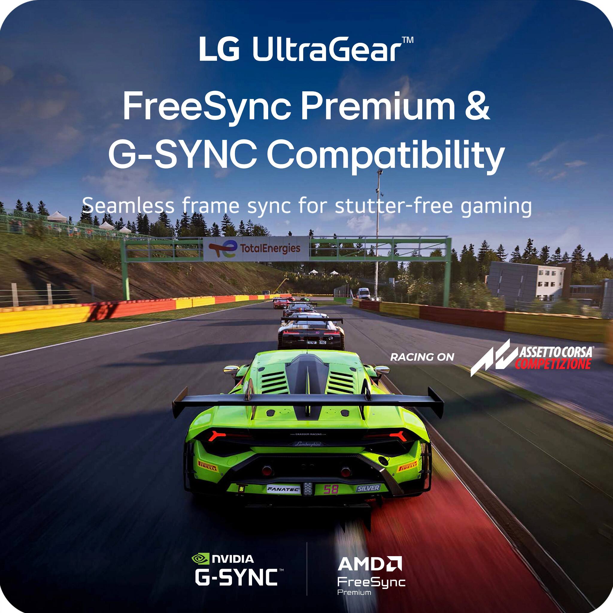 LG UltraGear™  
FreeSync Premium & G-SYNC Compatibility  
Seamless frame sync for stutter-free gaming  

TotalEnergies  
RACING ON ASSETTO CORSA COMPETIZIONE  

NVIDIA G-SYNC  
AMD FreeSync Premium