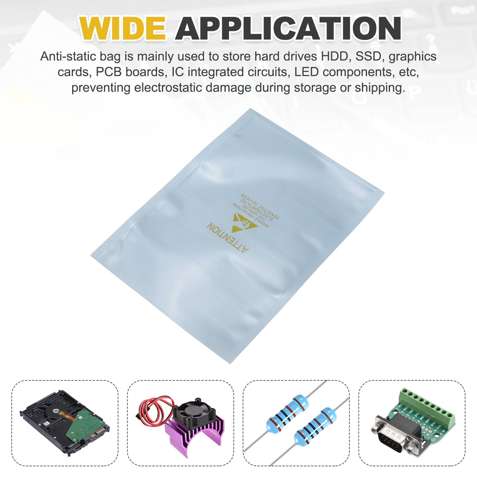 WIDE APPLICATION

Anti-static bag is mainly used to store hard drives HDD, SSD, graphics cards, PCB boards, IC integrated circuits, LED components, etc, preventing electrostatic damage during storage or shipping.