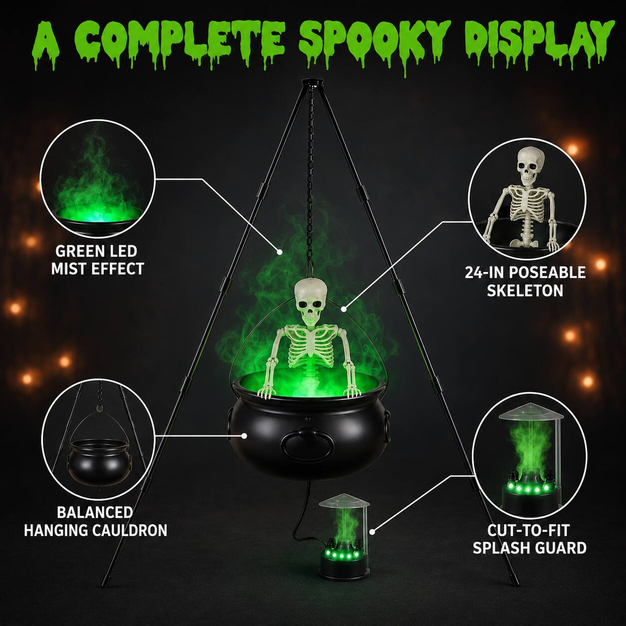 A COMPLETE SPOOKY DISPLAY

GREEN LED MIST EFFECT

24-IN POSEABLE SKELETON

BALANCED HANGING CAULDRON

CUT-TO-FIT SPLASH GUARD