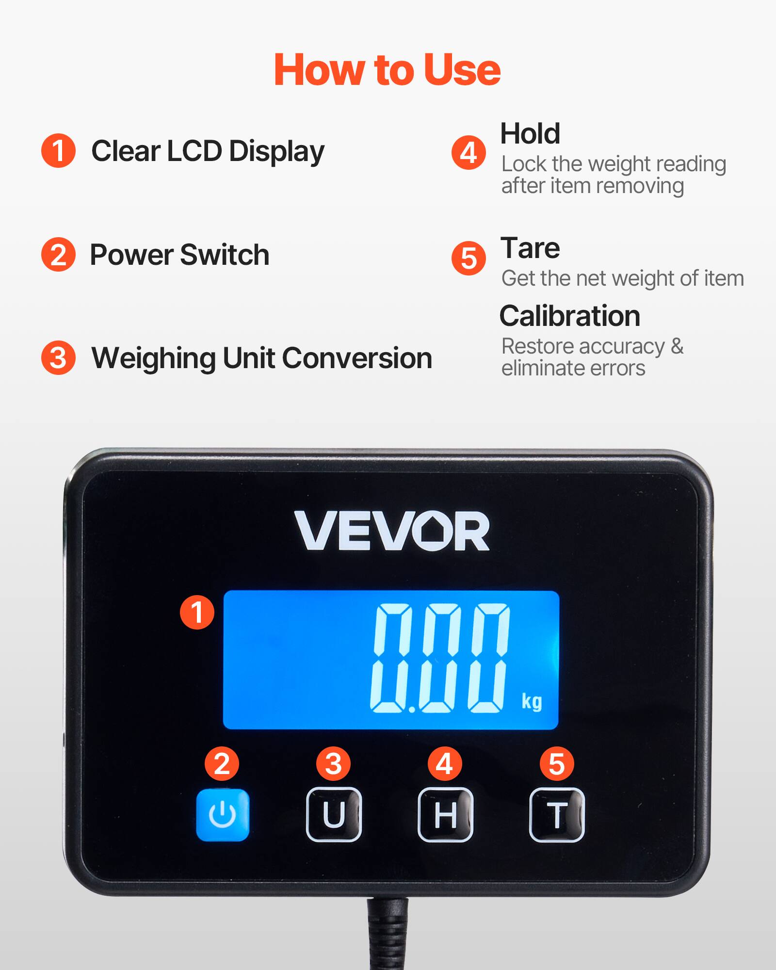 How to Use

1. Clear LCD Display
2. Power Switch
3. Weighing Unit Conversion
4. Hold - Lock the weight reading after item removing
5. Tare - Get the net weight of item

Calibration - Restore accuracy & eliminate errors

VEVOR

1. Clear LCD Display
2. Power Switch
3. Weighing Unit Conversion
4. Hold
5. Tare