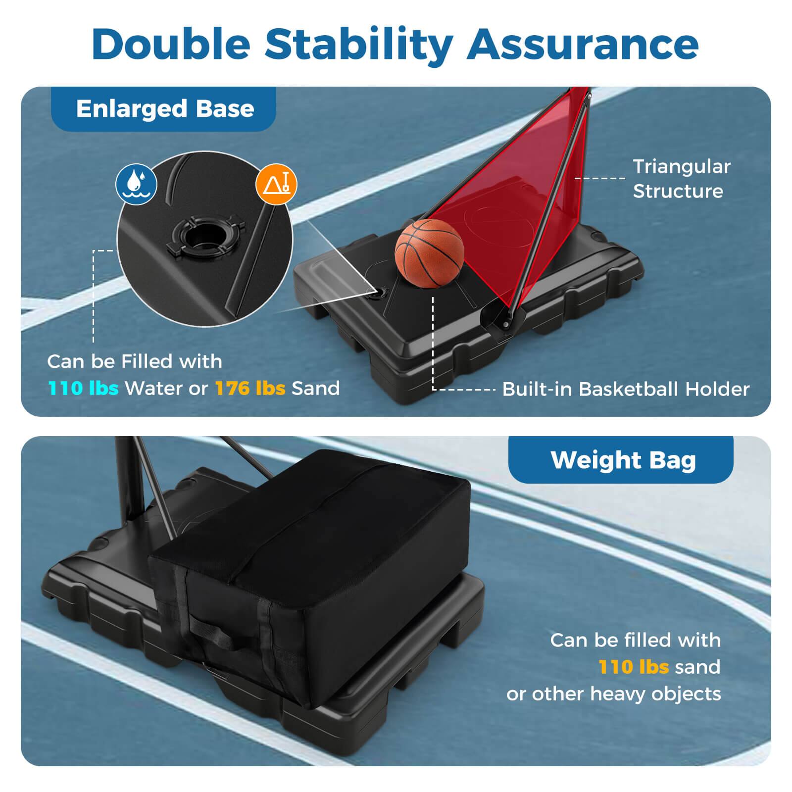 Double Stability Assurance

Enlarged Base
- Can be filled with 110 lbs water or 176 lbs sand

Triangular Structure
- Built-in Basketball Holder

Weight Bag
- Can be filled with 110 lbs sand or other heavy objects