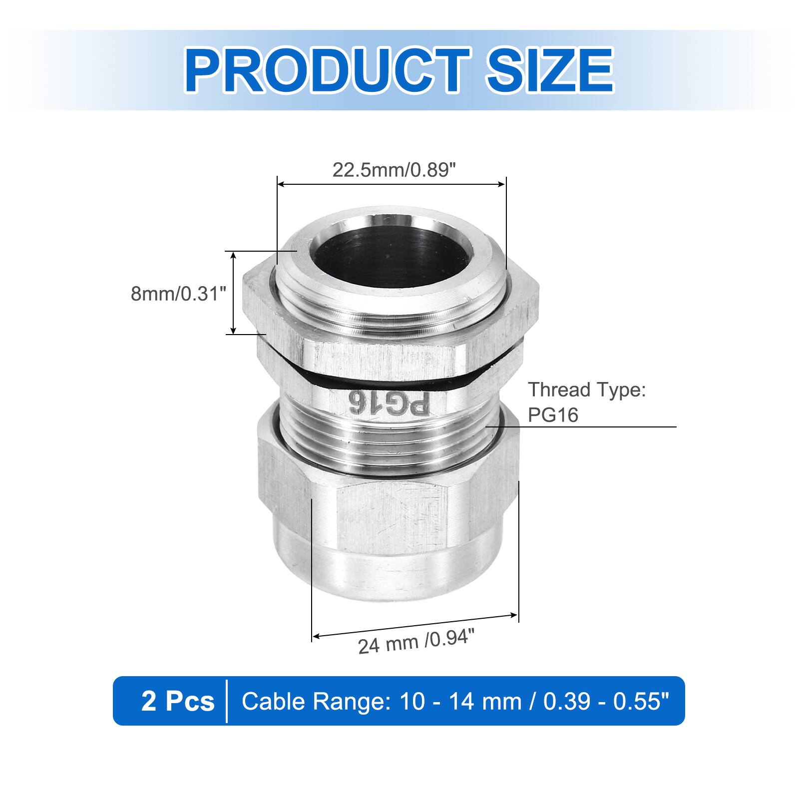 PRODUCT SIZE  
22.5mm/0.89"  
8mm/0.31"  
Thread Type: PG16  
24 mm /0.94"  
2 Pcs  
Cable Range: 10 - 14 mm / 0.39 - 0.55"