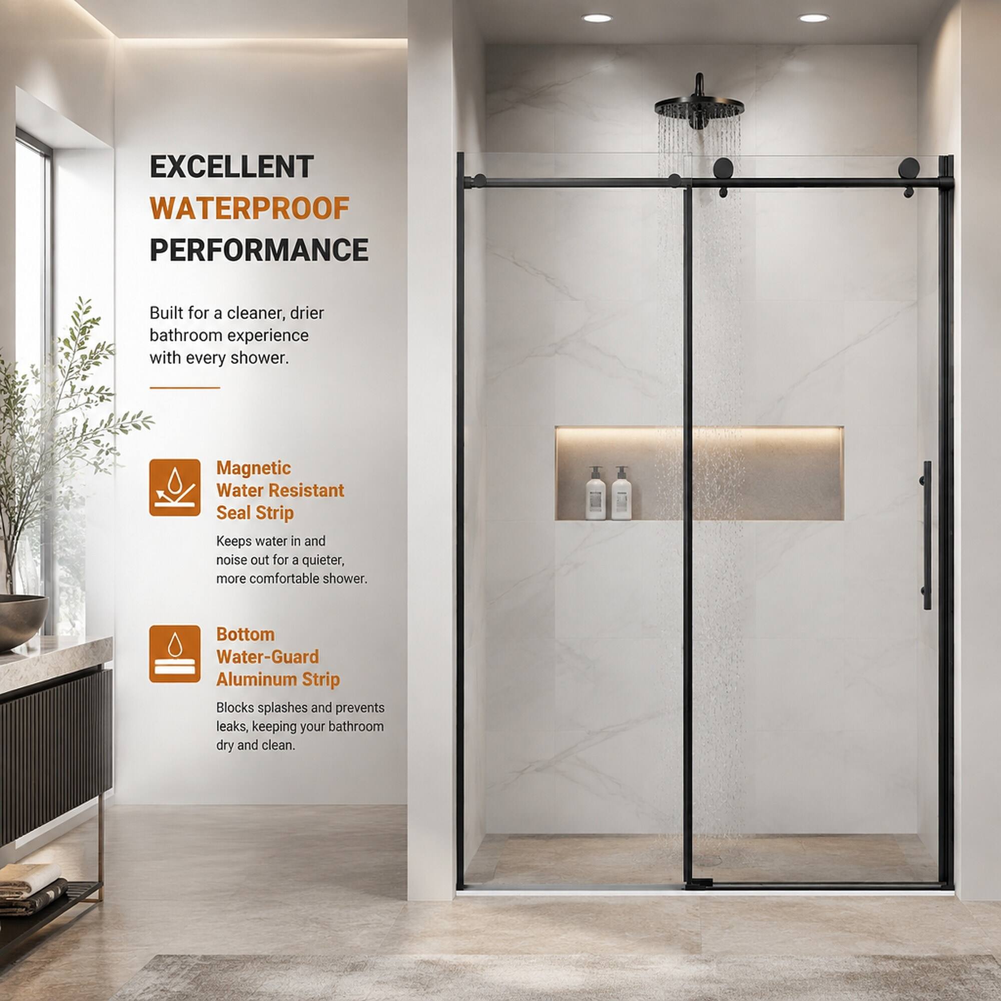EXCELLENT WATERPROOF PERFORMANCE

Built for a cleaner, drier bathroom experience with every shower.

Magnetic Water Resistant Seal Strip
Keeps water in and noise out for a quieter, more comfortable shower.

Bottom Water-Guard Aluminum Strip
Blocks splashes and prevents leaks, keeping your bathroom dry and clean.