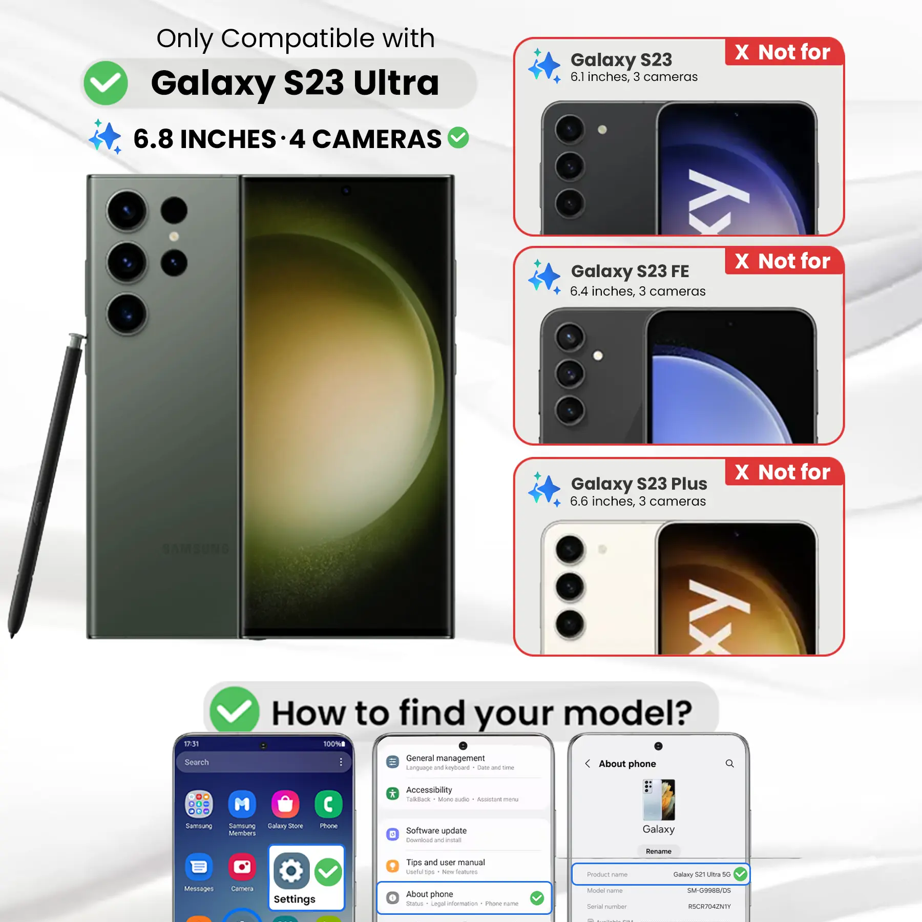 Only Compatible with Galaxy S23 Ultra  
6.8 INCHES - 4 CAMERAS

Galaxy S23  
6.1 inches, 3 cameras  
X Not for

Galaxy S23 FE  
6.4 inches, 3 cameras  
X Not for

Galaxy S23 Plus  
6.6 inches, 3 cameras  
X Not for

17:31 Search  
How to find your model?  
100% General management  
Language and keyboard  
Date and time  
About phone

Accessibility  
TalkBack  
More options  
Assistant menu

Samsung  
Samsung Galaxy Store  
Phone  
Software update  
Download and install  
Tips and user manual  
Useful tips  
New  
Product corner  
Rename  
Galaxy S23 Ultra 5G

Messages  
Camera  
Settings  
About phone  
Status  
Legal information  
Phone calories  
Model  
Serial number  
SM-G9988/DS  
RSCR704ZNTY