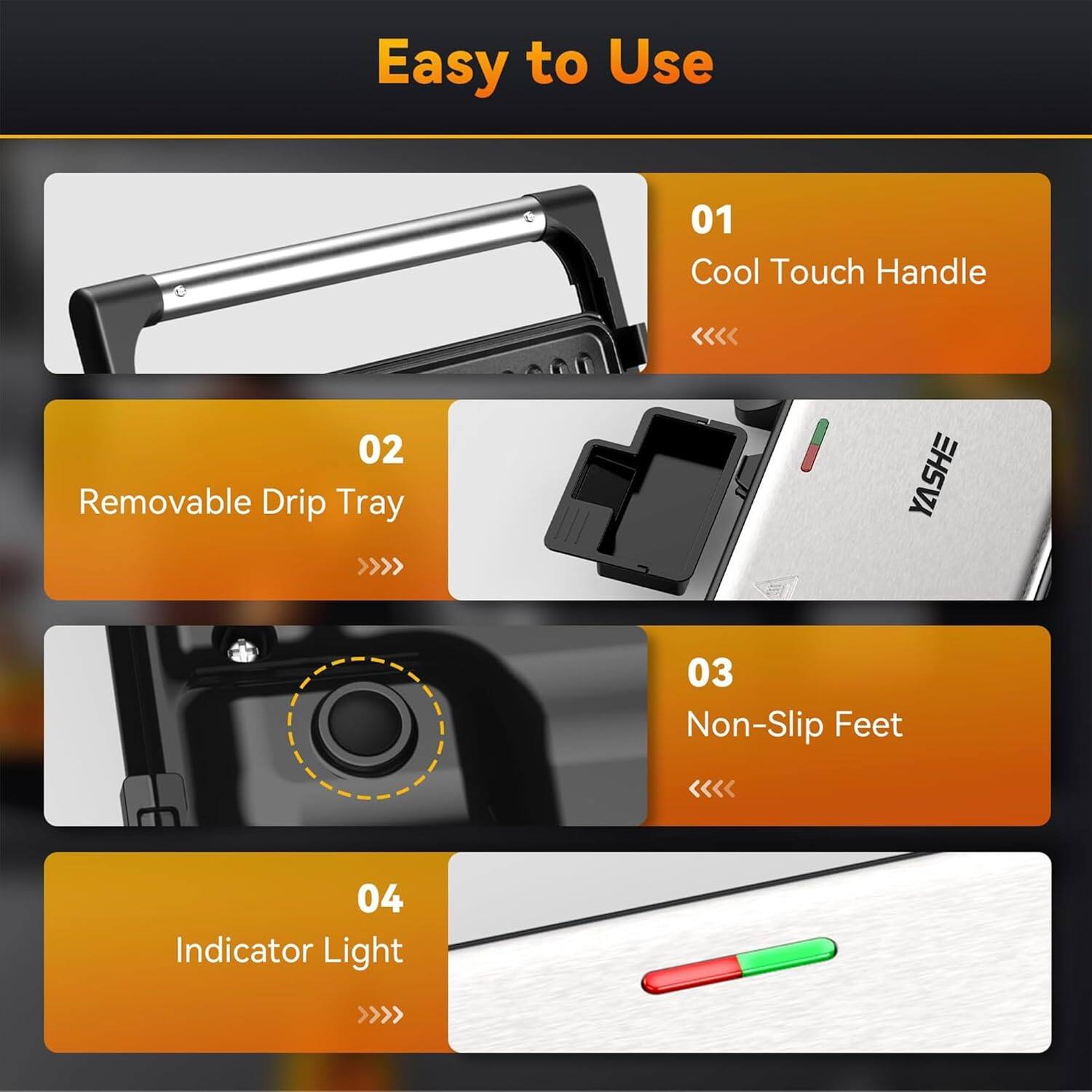 Easy to Use

01 Cool Touch Handle

02 Removable Drip Tray

03 Non-Slip Feet

04 Indicator Light