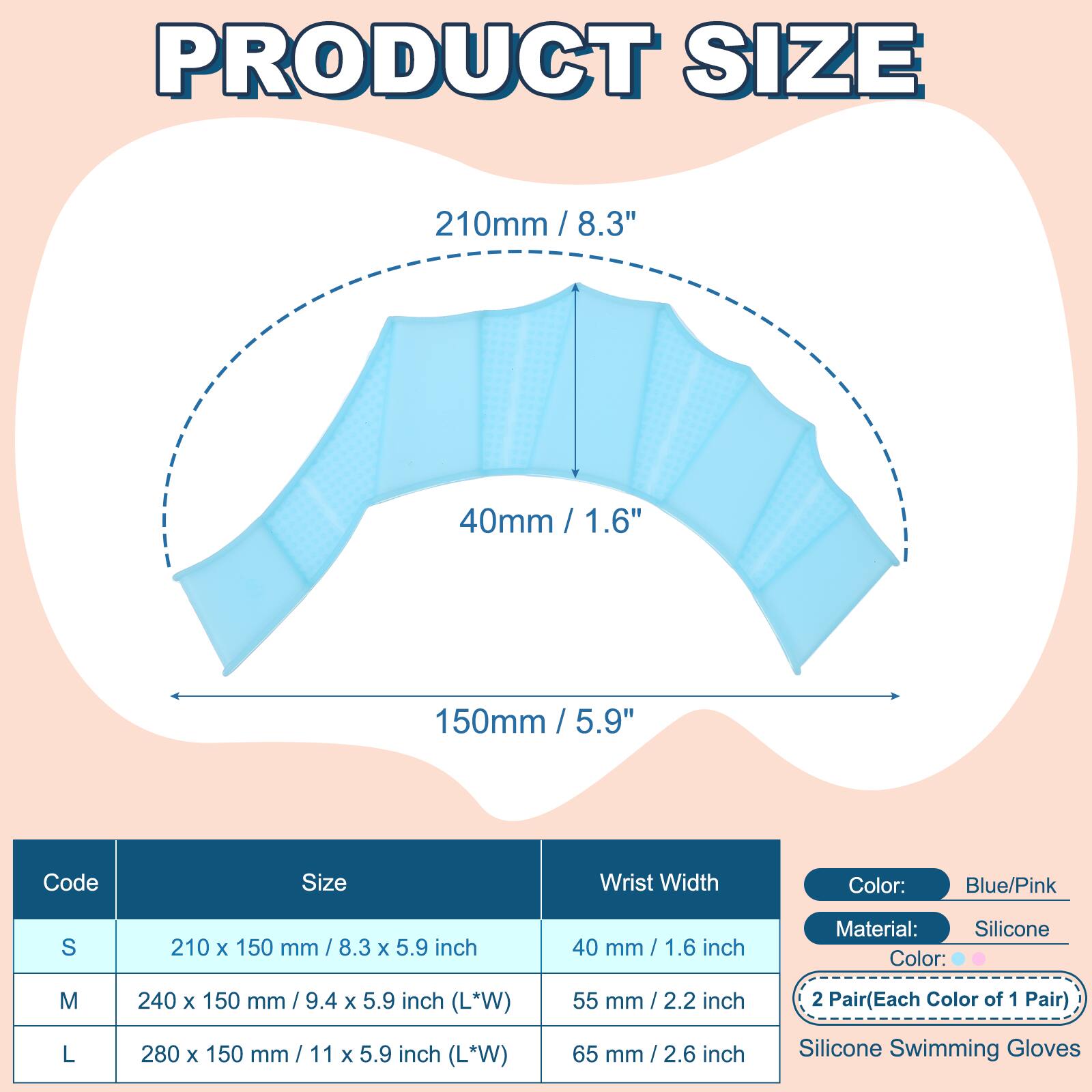 PRODUCT SIZE

210mm / 8.3"  
40mm / 1.6"  
150mm / 5.9"  

Code | Size | Wrist Width  
---|---|---  
S | 210 x 150 mm / 8.3 x 5.9 inch | 40 mm / 1.6 inch  
M | 240 x 150 mm / 9.4 x 5.9 inch (L*W) | 55 mm / 2.2 inch  
L | 280 x 150 mm / 11 x 5.9 inch (L*W) | 65 mm / 2.6 inch  

Color: Blue/Pink  
Material: Silicone  
2 Pair (Each Color of 1 Pair)  
Silicone Swimming Gloves