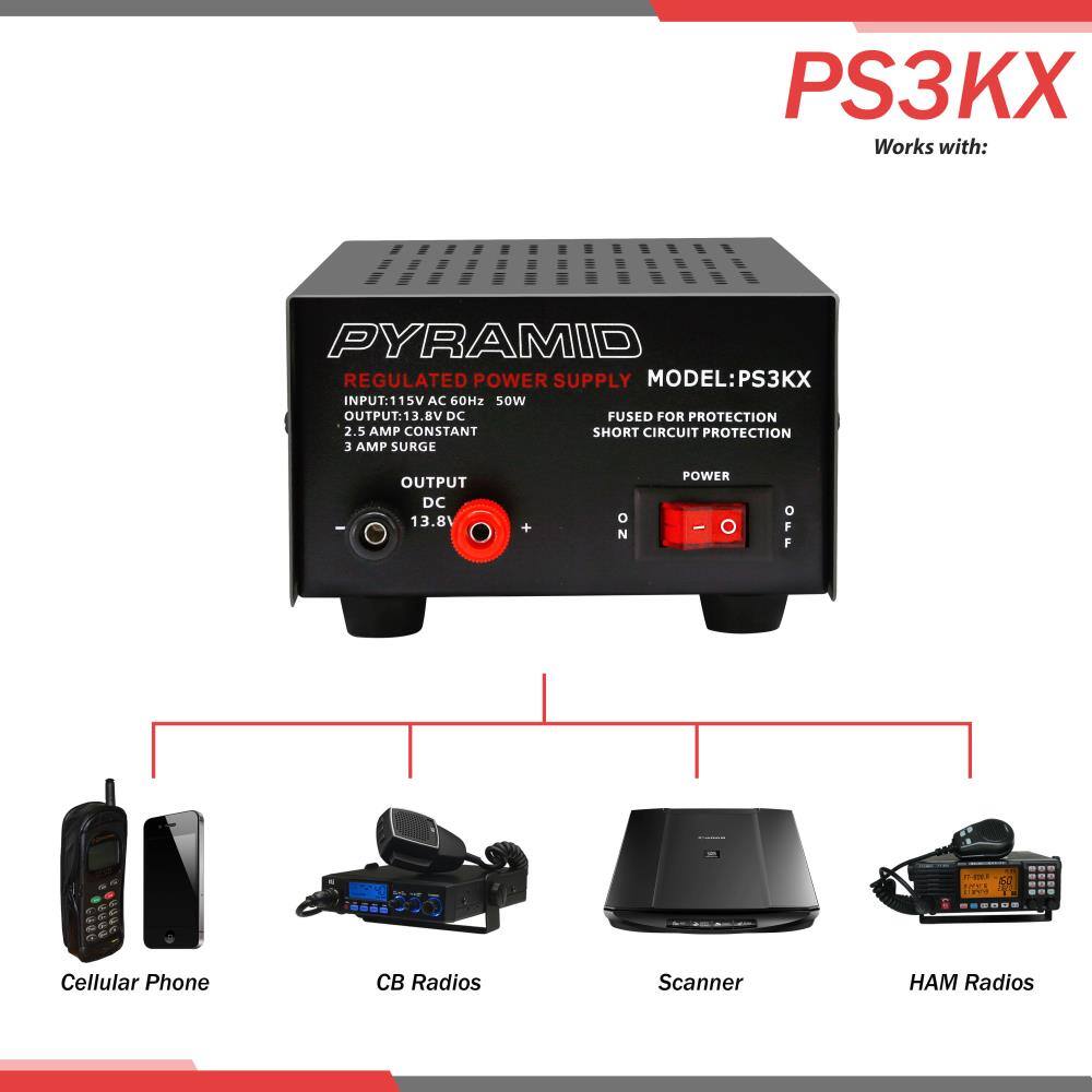 PS3KX Works with:  
PYRAMID REGULATED POWER SUPPLY  
MODEL: PS3KX  
INPUT: 115V AC 60Hz 50W  
OUTPUT: 13.8V DC  
2.5 AMP CONSTANT  
3 AMP SURGE  
FUSED FOR PROTECTION  
SHORT CIRCUIT PROTECTION  
DC 13.8V  
POWER - ON/OFF  

Cellular Phone  
CB Radios  
Scanner  
HAM Radios