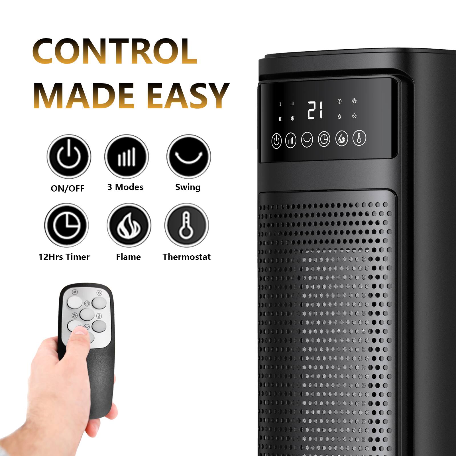 CONTROL MADE EASY

- ON/OFF
- 3 Modes
- Swing
- 12Hrs Timer
- Flame
- Thermostat