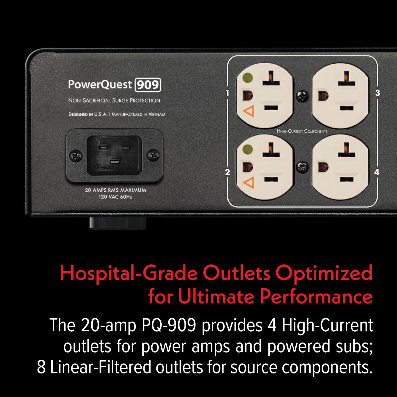 PowerQuest 909  
NON-SACRIFICIAL SURGE PROTECTION  
DESIGNED IN U.S.A. - MANUFACTURED IN VIETNAM  

20 AMPS RMS MAXIMUM  
120 VAC 60Hz  

Hospital-Grade Outlets Optimized for Ultimate Performance  

The 20-amp PQ-909 provides 4 High-Current outlets for power amps and powered subs; 8 Linear-Filtered outlets for source components.