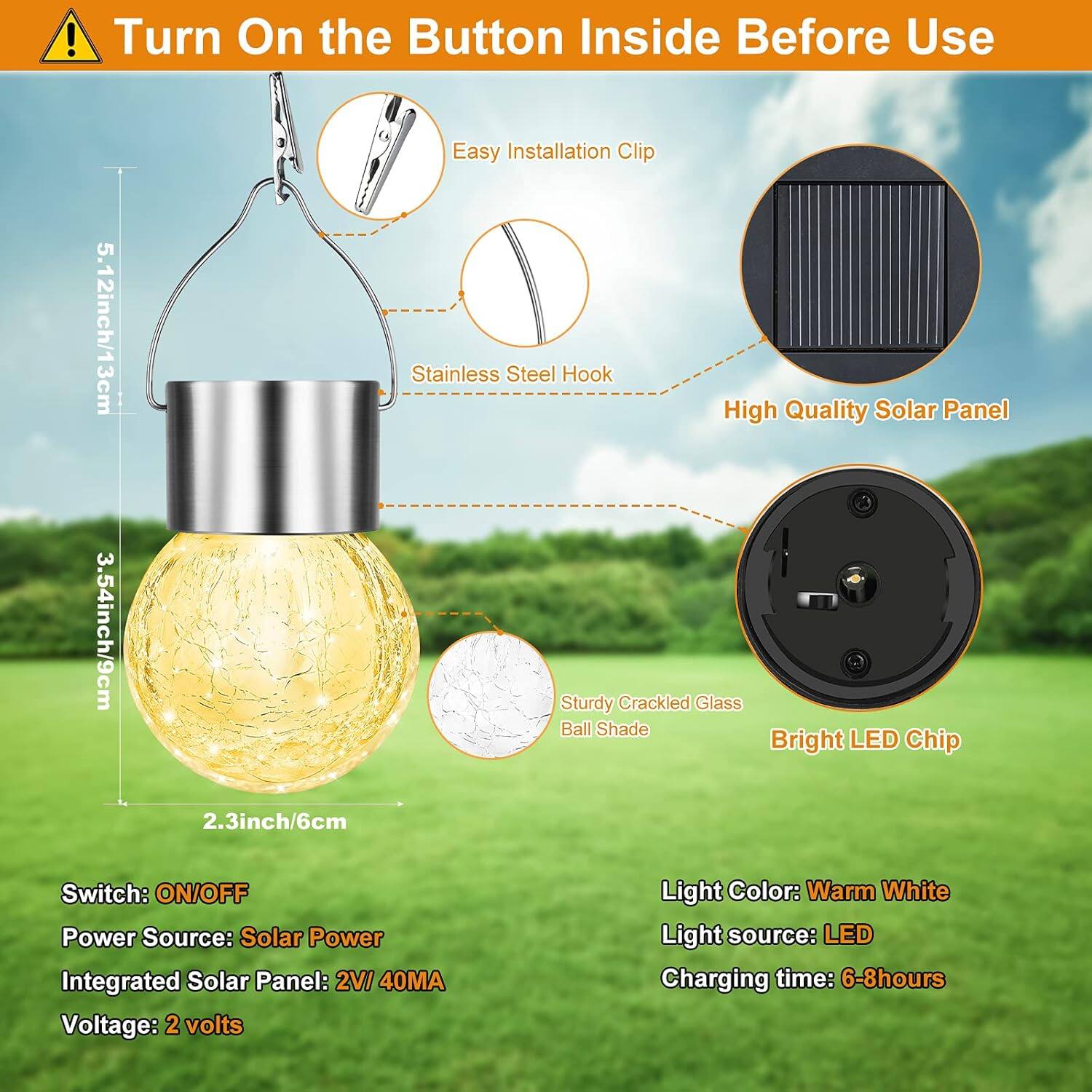 Turn On the Button Inside Before Use

- Easy Installation Clip
- Stainless Steel Hook
- High Quality Solar Panel
- Sturdy Crackled Glass Ball Shade
- Bright LED Chip

Dimensions:
- 5.12 inch / 13 cm
- 3.54 inch / 9 cm
- 2.3 inch / 6 cm

Specifications:
- Switch: ON/OFF
- Power Source: Solar Power
- Integrated Solar Panel: 2V 40MA
- Voltage: 2 volts
- Light Color: Warm White
- Light source: LED
- Charging time: 6-8 hours