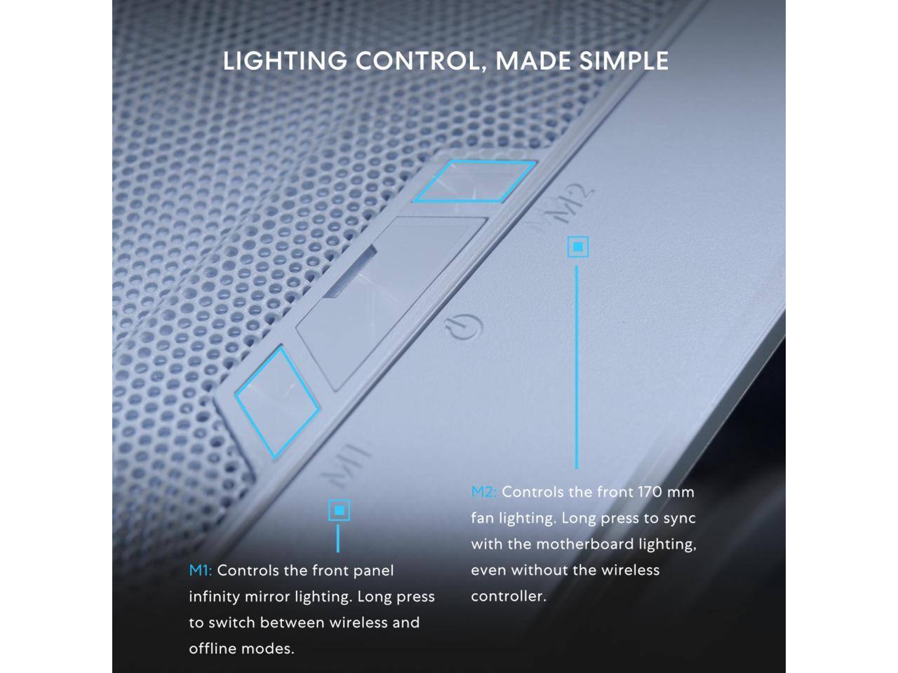 LIGHTING CONTROL, MADE SIMPLE

M1: Controls the front panel infinity mirror lighting. Long press to switch between wireless and offline modes.

M2: Controls the front 170 mm fan lighting. Long press to sync with the motherboard lighting, even without the wireless controller.