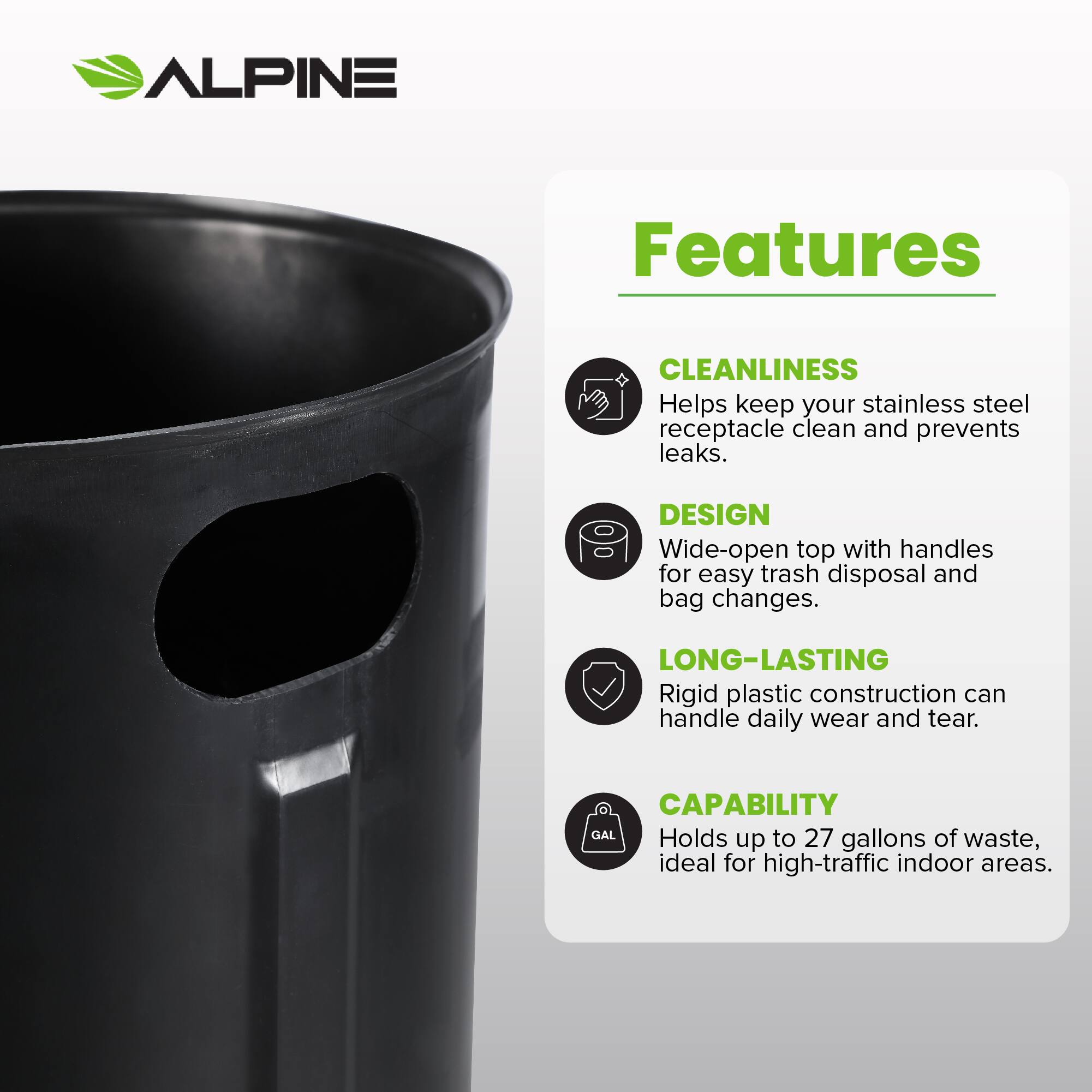 ALPINE Features
CLEANLINESS Helps keep your stainless steel receptacle clean and prevents leaks.
DESIGN Wide-open top with handles for easy trash disposal and bag changes.
LONG-LASTING Rigid plastic construction can handle daily wear and tear.
CAPABILITY Holds up to 27 gallons of waste, ideal for high-traffic indoor areas.
